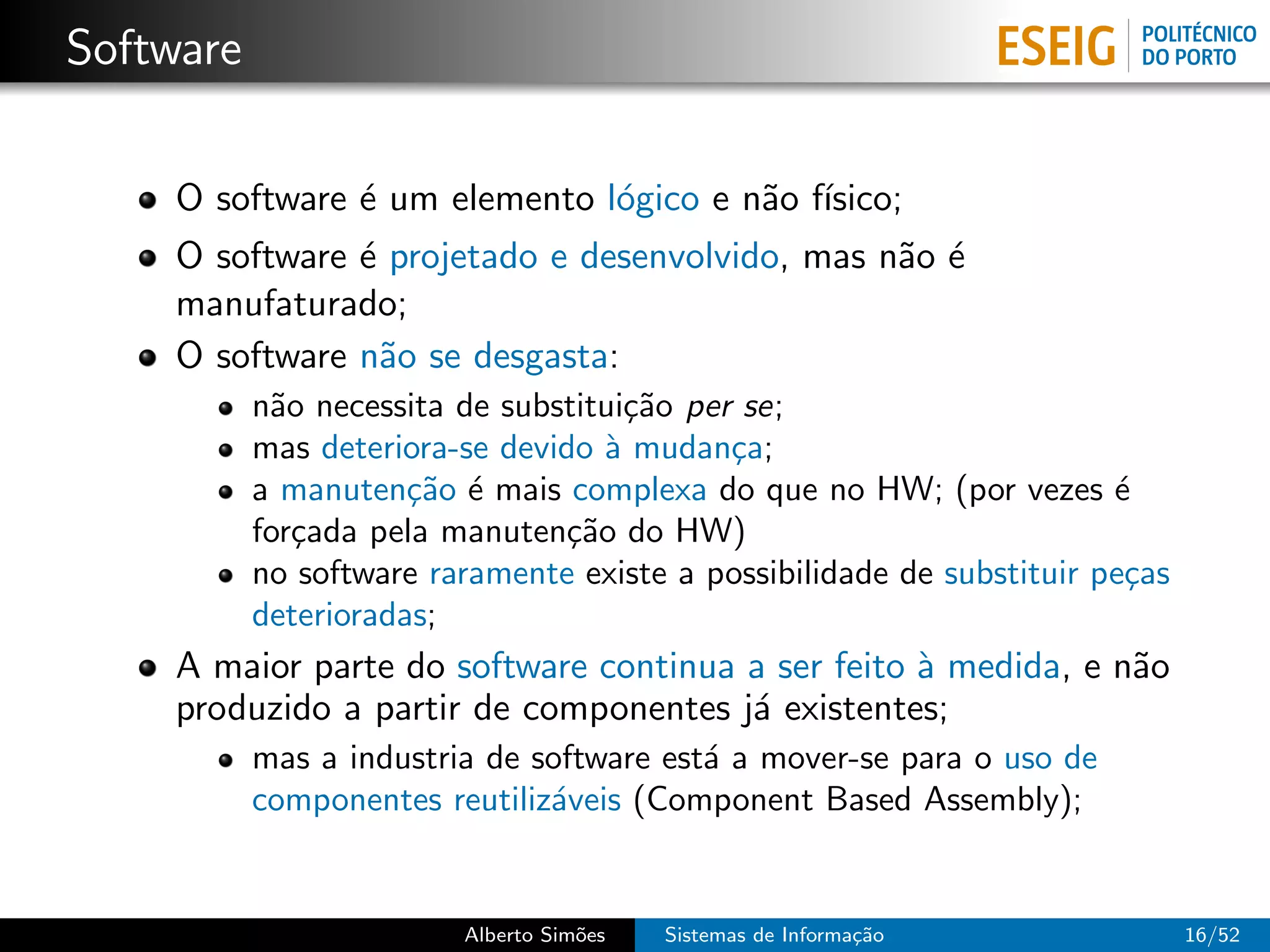 Software

    O software ´ um elemento l´gico e n˜o f´
               e              o        a ısico;
    O software ´ projetado e desenvolvido, mas n˜o ´
               e                                a e
    manufaturado;
    O software n˜o se desgasta:
                 a
           n˜o necessita de substitui¸˜o per se;
            a                        ca
           mas deteriora-se devido ` mudan¸a;
                                   a        c
           a manuten¸˜o ´ mais complexa do que no HW; (por vezes ´
                      ca e                                             e
           for¸ada pela manuten¸˜o do HW)
              c                 ca
           no software raramente existe a possibilidade de substituir pe¸as
                                                                        c
           deterioradas;
    A maior parte do software continua a ser feito ` medida, e n˜o
                                                   a            a
    produzido a partir de componentes j´ existentes;
                                       a
           mas a industria de software est´ a mover-se para o uso de
                                          a
           componentes reutiliz´veis (Component Based Assembly);
                               a


                         Alberto Sim˜es
                                    o     Sistemas de Informa¸˜o
                                                             ca               16/52
 