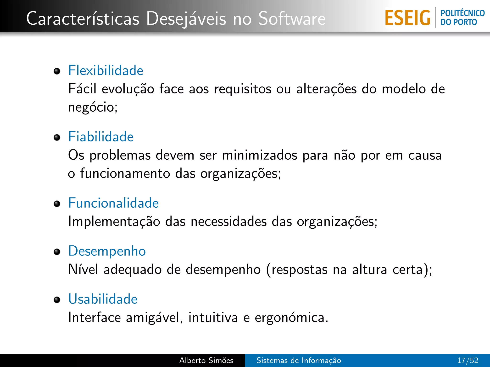 Caracter´
        ısticas Desej´veis no Software
                     a

     Flexibilidade
     F´cil evolu¸˜o face aos requisitos ou altera¸˜es do modelo de
      a          ca                              co
     neg´cio;
        o

     Fiabilidade
     Os problemas devem ser minimizados para n˜o por em causa
                                              a
     o funcionamento das organiza¸˜es;
                                 co

     Funcionalidade
     Implementa¸˜o das necessidades das organiza¸˜es;
                ca                              co

     Desempenho
     N´ adequado de desempenho (respostas na altura certa);
      ıvel

     Usabilidade
     Interface amig´vel, intuitiva e ergon´mica.
                   a                      o

                       Alberto Sim˜es
                                  o     Sistemas de Informa¸˜o
                                                           ca        17/52
 