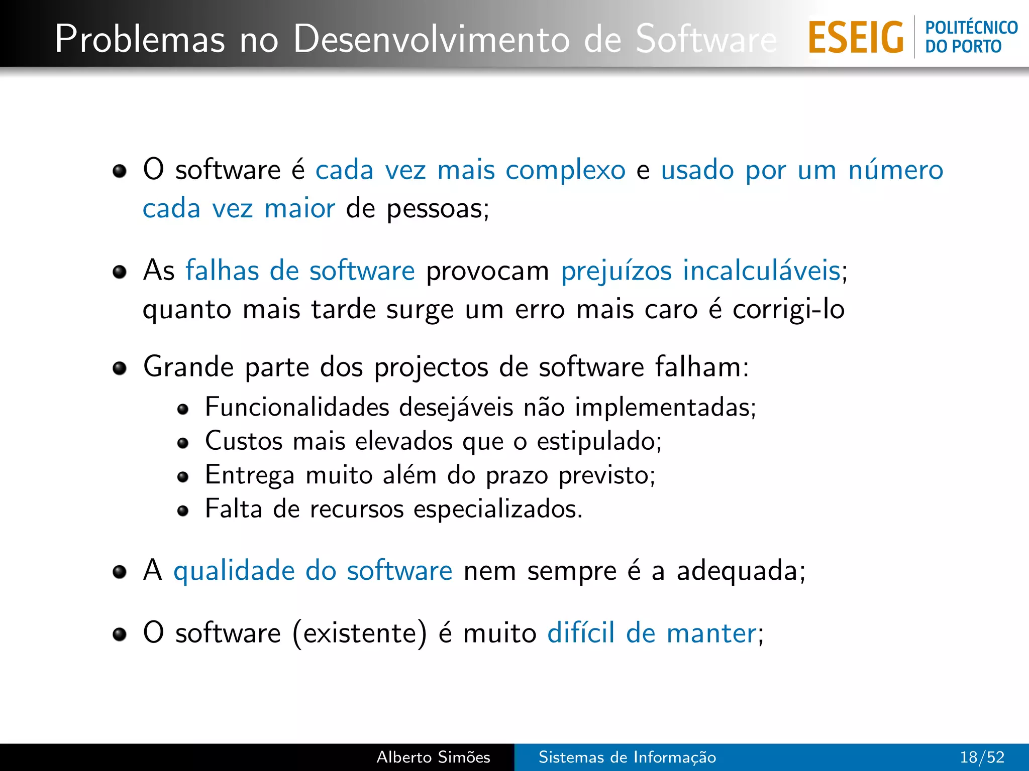 Problemas no Desenvolvimento de Software


    O software ´ cada vez mais complexo e usado por um n´mero
               e                                        u
    cada vez maior de pessoas;

    As falhas de software provocam preju´
                                        ızos incalcul´veis;
                                                     a
    quanto mais tarde surge um erro mais caro ´ corrigi-lo
                                               e
    Grande parte dos projectos de software falham:
        Funcionalidades desej´veis n˜o implementadas;
                             a       a
        Custos mais elevados que o estipulado;
        Entrega muito al´m do prazo previsto;
                         e
        Falta de recursos especializados.

    A qualidade do software nem sempre ´ a adequada;
                                       e

    O software (existente) ´ muito dif´ de manter;
                           e          ıcil


                      Alberto Sim˜es
                                 o     Sistemas de Informa¸˜o
                                                          ca    18/52
 
