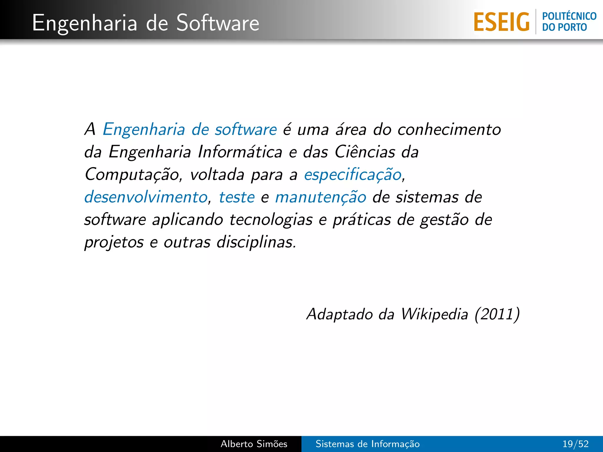 Engenharia de Software



     A Engenharia de software ´ uma ´rea do conhecimento
                                 e    a
     da Engenharia Inform´tica e das Ciˆncias da
                           a            e
     Computa¸˜o, voltada para a especiﬁca¸˜o,
              ca                            ca
     desenvolvimento, teste e manuten¸˜o de sistemas de
                                       ca
     software aplicando tecnologias e pr´ticas de gest˜o de
                                        a             a
     projetos e outras disciplinas.


                                       Adaptado da Wikipedia (2011)




                      Alberto Sim˜es
                                 o      Sistemas de Informa¸˜o
                                                           ca         19/52
 