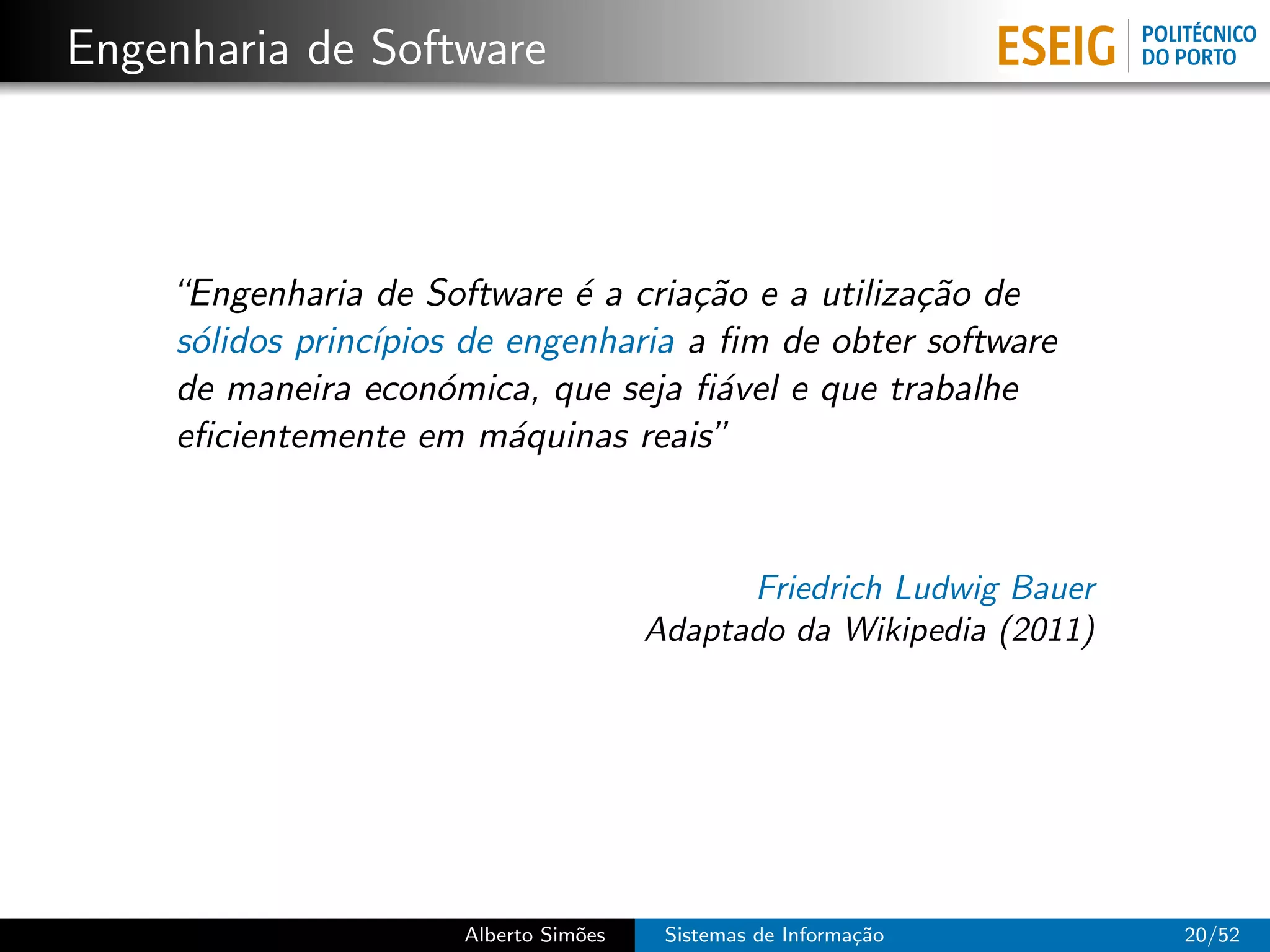Engenharia de Software



    “Engenharia de Software ´ a cria¸˜o e a utiliza¸˜o de
                              e      ca            ca
    s´lidos princ´
     o           ıpios de engenharia a ﬁm de obter software
    de maneira econ´mica, que seja ﬁ´vel e que trabalhe
                      o                a
    eﬁcientemente em m´quinas reais”
                          a


                                             Friedrich Ludwig Bauer
                                       Adaptado da Wikipedia (2011)




                      Alberto Sim˜es
                                 o      Sistemas de Informa¸˜o
                                                           ca         20/52
 
