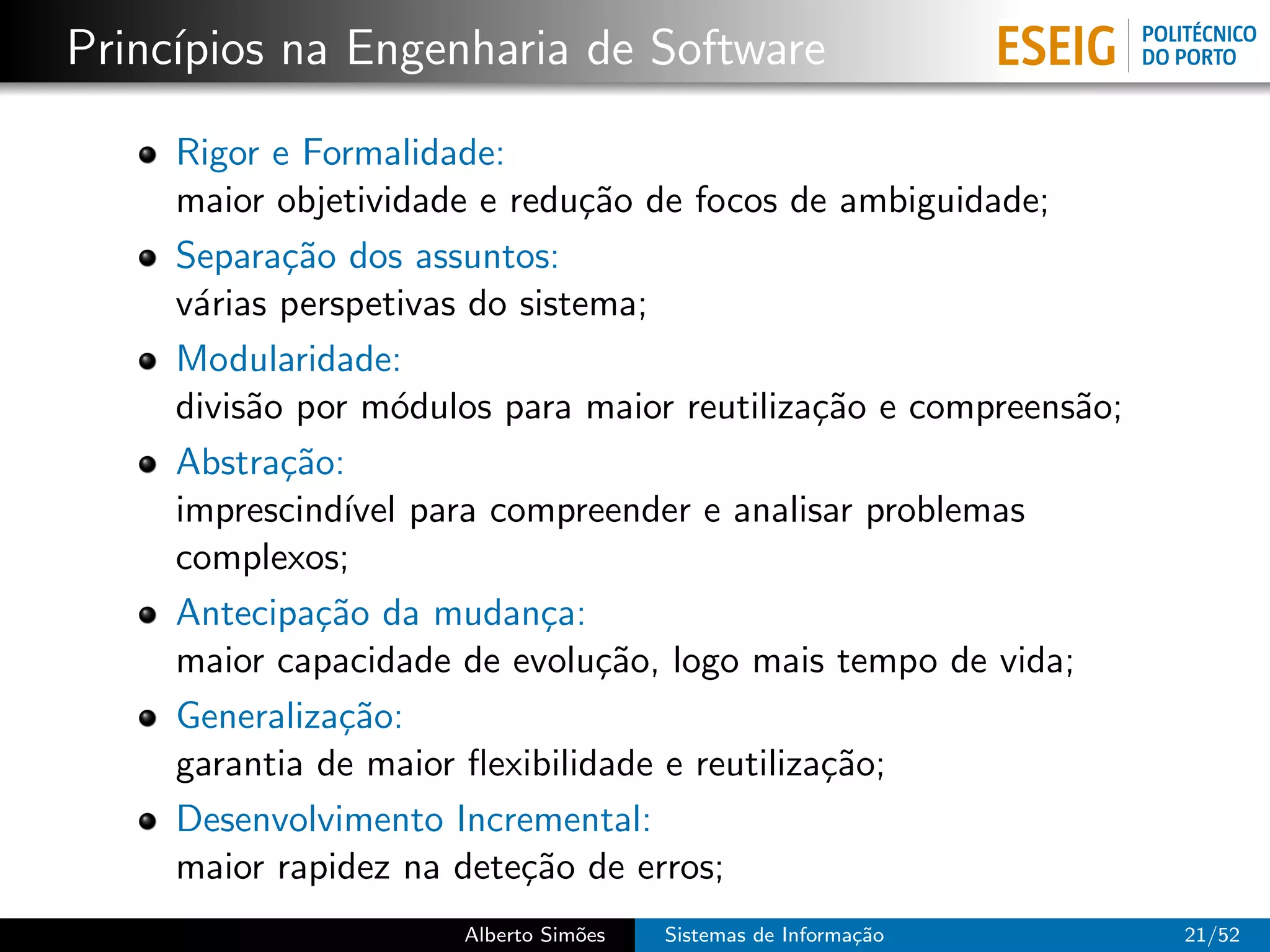 Princ´
     ıpios na Engenharia de Software

     Rigor e Formalidade:
     maior objetividade e redu¸˜o de focos de ambiguidade;
                               ca
     Separa¸˜o dos assuntos:
            ca
     v´rias perspetivas do sistema;
      a
     Modularidade:
     divis˜o por m´dulos para maior reutiliza¸˜o e compreens˜o;
          a        o                           ca           a
     Abstra¸˜o:
            ca
     imprescind´ para compreender e analisar problemas
                ıvel
     complexos;
     Antecipa¸˜o da mudan¸a:
              ca             c
     maior capacidade de evolu¸˜o, logo mais tempo de vida;
                                ca
     Generaliza¸˜o:
                ca
     garantia de maior ﬂexibilidade e reutiliza¸˜o;
                                                ca
     Desenvolvimento Incremental:
     maior rapidez na dete¸˜o de erros;
                           ca
                      Alberto Sim˜es
                                 o     Sistemas de Informa¸˜o
                                                          ca      21/52
 