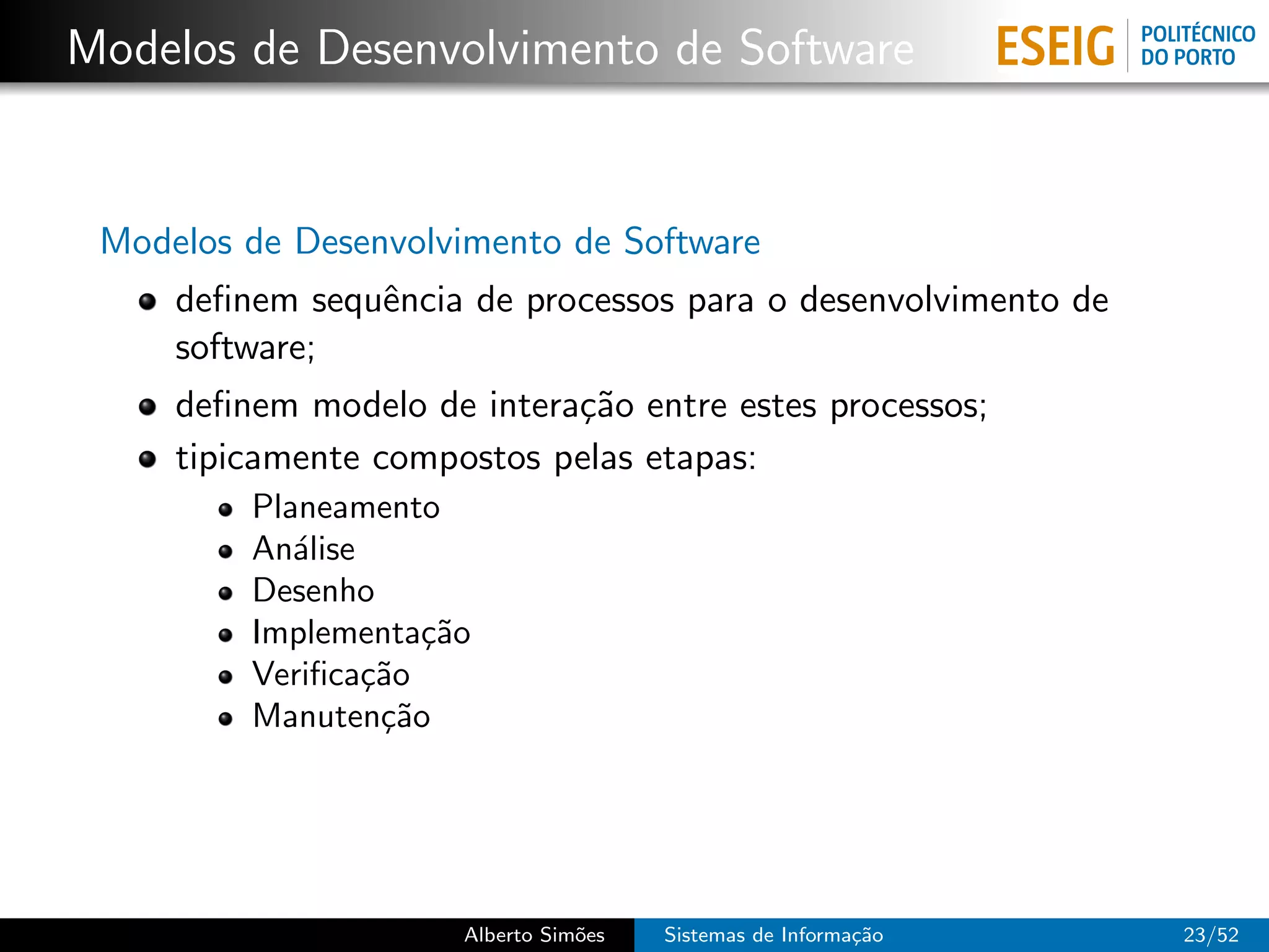 Modelos de Desenvolvimento de Software


 Modelos de Desenvolvimento de Software
     deﬁnem sequˆncia de processos para o desenvolvimento de
                e
     software;
     deﬁnem modelo de intera¸˜o entre estes processos;
                            ca
     tipicamente compostos pelas etapas:
         Planeamento
         An´lise
            a
         Desenho
         Implementa¸˜o
                     ca
         Veriﬁca¸˜o
                 ca
         Manuten¸˜o
                  ca




                      Alberto Sim˜es
                                 o     Sistemas de Informa¸˜o
                                                          ca    23/52
 