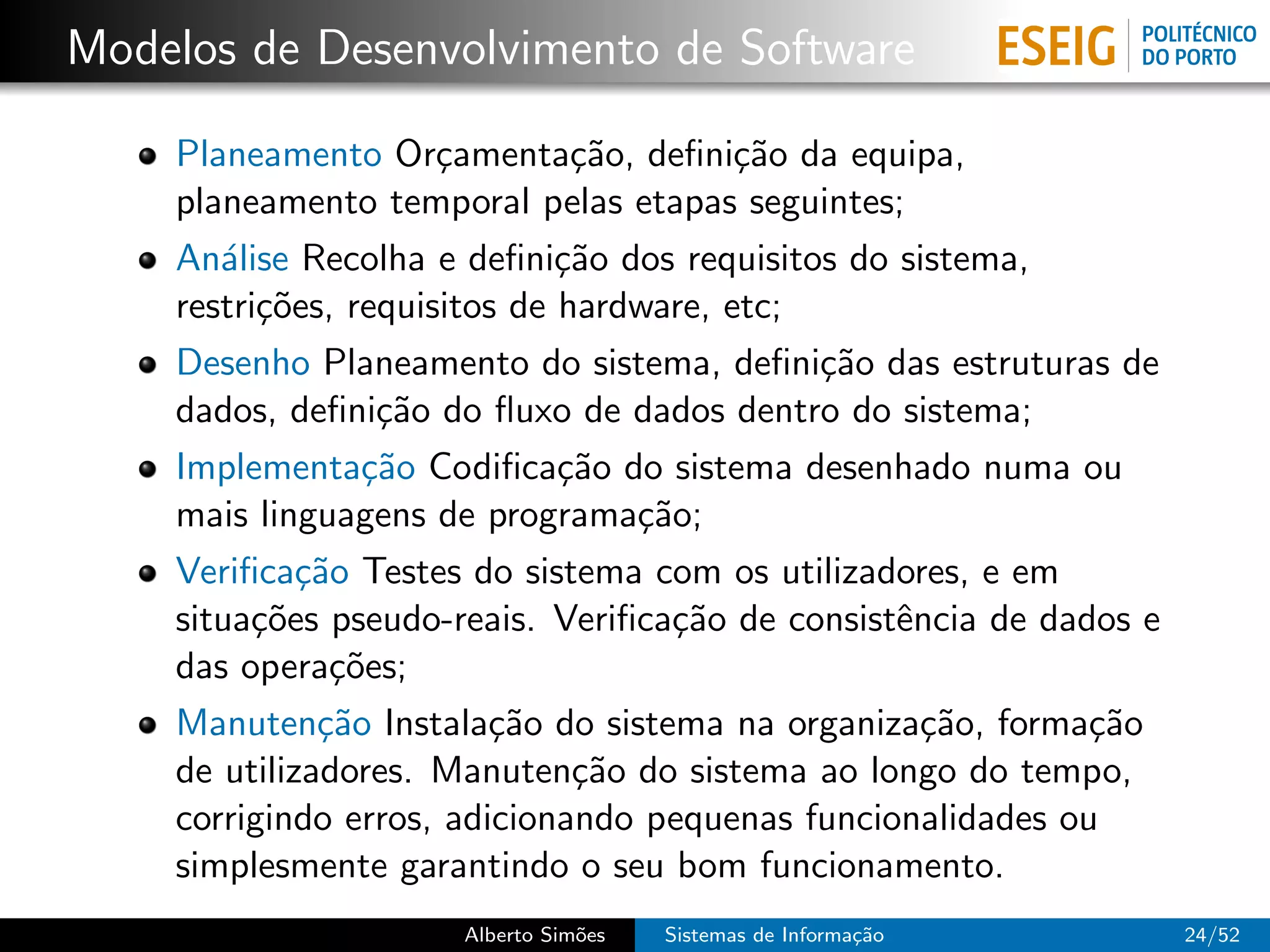 Modelos de Desenvolvimento de Software

    Planeamento Or¸amenta¸˜o, deﬁni¸˜o da equipa,
                      c        ca        ca
    planeamento temporal pelas etapas seguintes;
    An´lise Recolha e deﬁni¸˜o dos requisitos do sistema,
       a                      ca
    restri¸˜es, requisitos de hardware, etc;
          co
    Desenho Planeamento do sistema, deﬁni¸˜o das estruturas de
                                             ca
    dados, deﬁni¸˜o do ﬂuxo de dados dentro do sistema;
                  ca
    Implementa¸˜o Codiﬁca¸˜o do sistema desenhado numa ou
                 ca           ca
    mais linguagens de programa¸˜o;
                                  ca
    Veriﬁca¸˜o Testes do sistema com os utilizadores, e em
             ca
    situa¸˜es pseudo-reais. Veriﬁca¸˜o de consistˆncia de dados e
         co                         ca           e
    das opera¸˜es;
               co
    Manuten¸˜o Instala¸˜o do sistema na organiza¸˜o, forma¸˜o
              ca         ca                        ca        ca
    de utilizadores. Manuten¸˜o do sistema ao longo do tempo,
                               ca
    corrigindo erros, adicionando pequenas funcionalidades ou
    simplesmente garantindo o seu bom funcionamento.
                     Alberto Sim˜es
                                o     Sistemas de Informa¸˜o
                                                         ca         24/52
 
