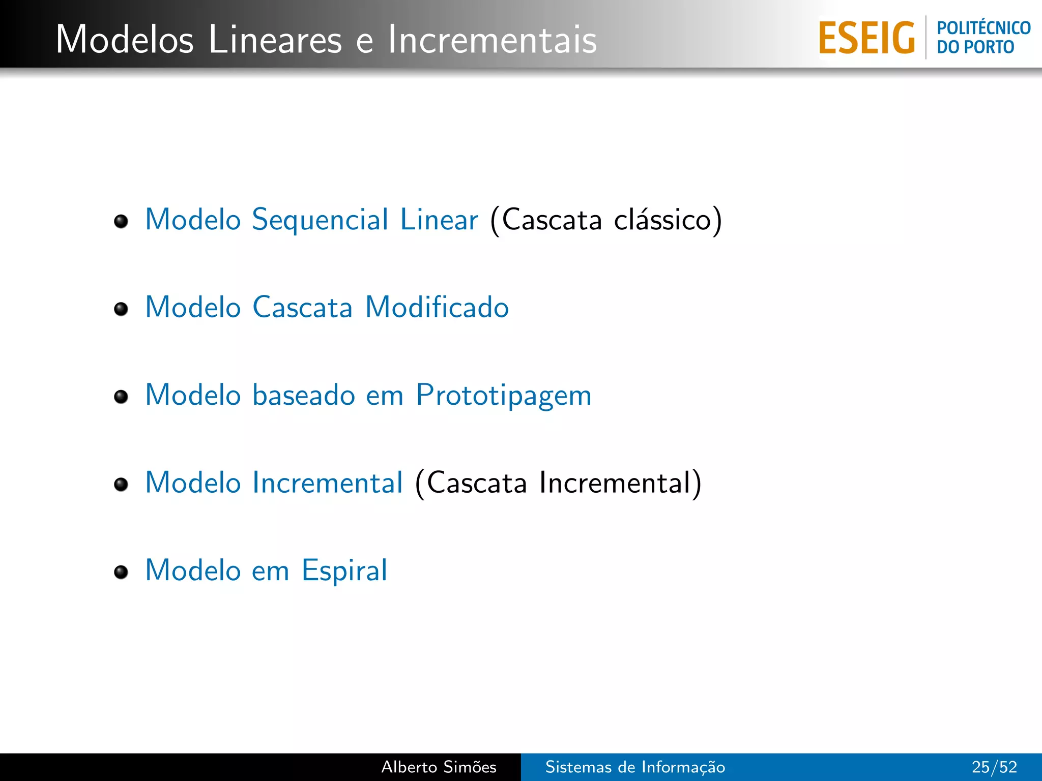 Modelos Lineares e Incrementais



     Modelo Sequencial Linear (Cascata cl´ssico)
                                         a

     Modelo Cascata Modiﬁcado

     Modelo baseado em Prototipagem

     Modelo Incremental (Cascata Incremental)

     Modelo em Espiral




                      Alberto Sim˜es
                                 o     Sistemas de Informa¸˜o
                                                          ca    25/52
 