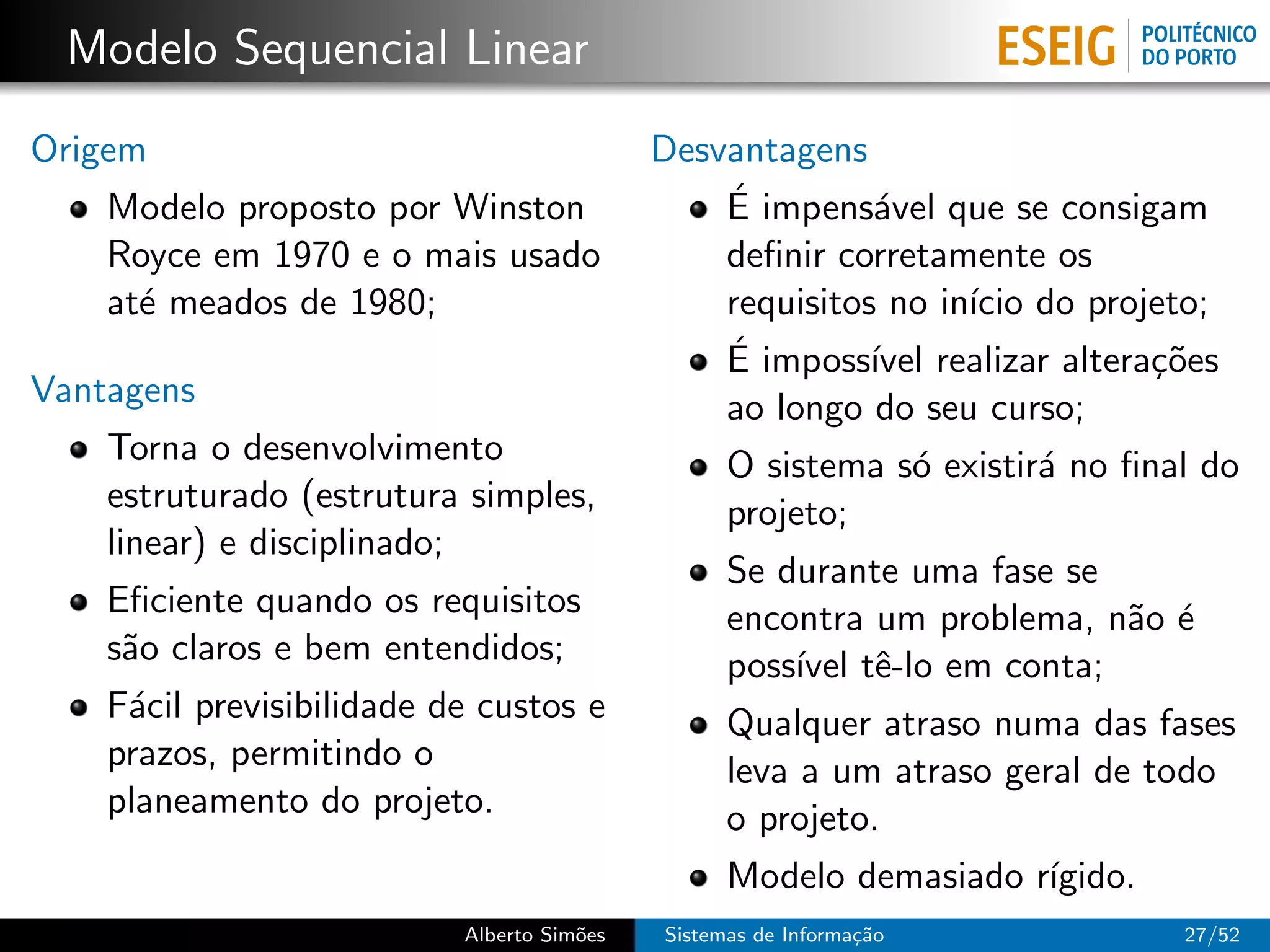 Modelo Sequencial Linear
Origem                                      Desvantagens
    Modelo proposto por Winston                 ´
                                                E impens´vel que se consigam
                                                          a
    Royce em 1970 e o mais usado                deﬁnir corretamente os
    at´ meados de 1980;
      e                                         requisitos no in´ do projeto;
                                                                ıcio
                                                ´ imposs´ realizar altera¸˜es
                                                E         ıvel            co
Vantagens                                       ao longo do seu curso;
    Torna o desenvolvimento                       O sistema s´ existir´ no ﬁnal do
                                                             o        a
    estruturado (estrutura simples,               projeto;
    linear) e disciplinado;
                                                  Se durante uma fase se
    Eﬁciente quando os requisitos                 encontra um problema, n˜o ´
                                                                         a e
    s˜o claros e bem entendidos;
     a                                            poss´ tˆ-lo em conta;
                                                      ıvel e
    F´cil previsibilidade de custos e
     a                                            Qualquer atraso numa das fases
    prazos, permitindo o                          leva a um atraso geral de todo
    planeamento do projeto.                       o projeto.
                                                  Modelo demasiado r´
                                                                    ıgido.
                           Alberto Sim˜es
                                      o     Sistemas de Informa¸˜o
                                                               ca             27/52
 