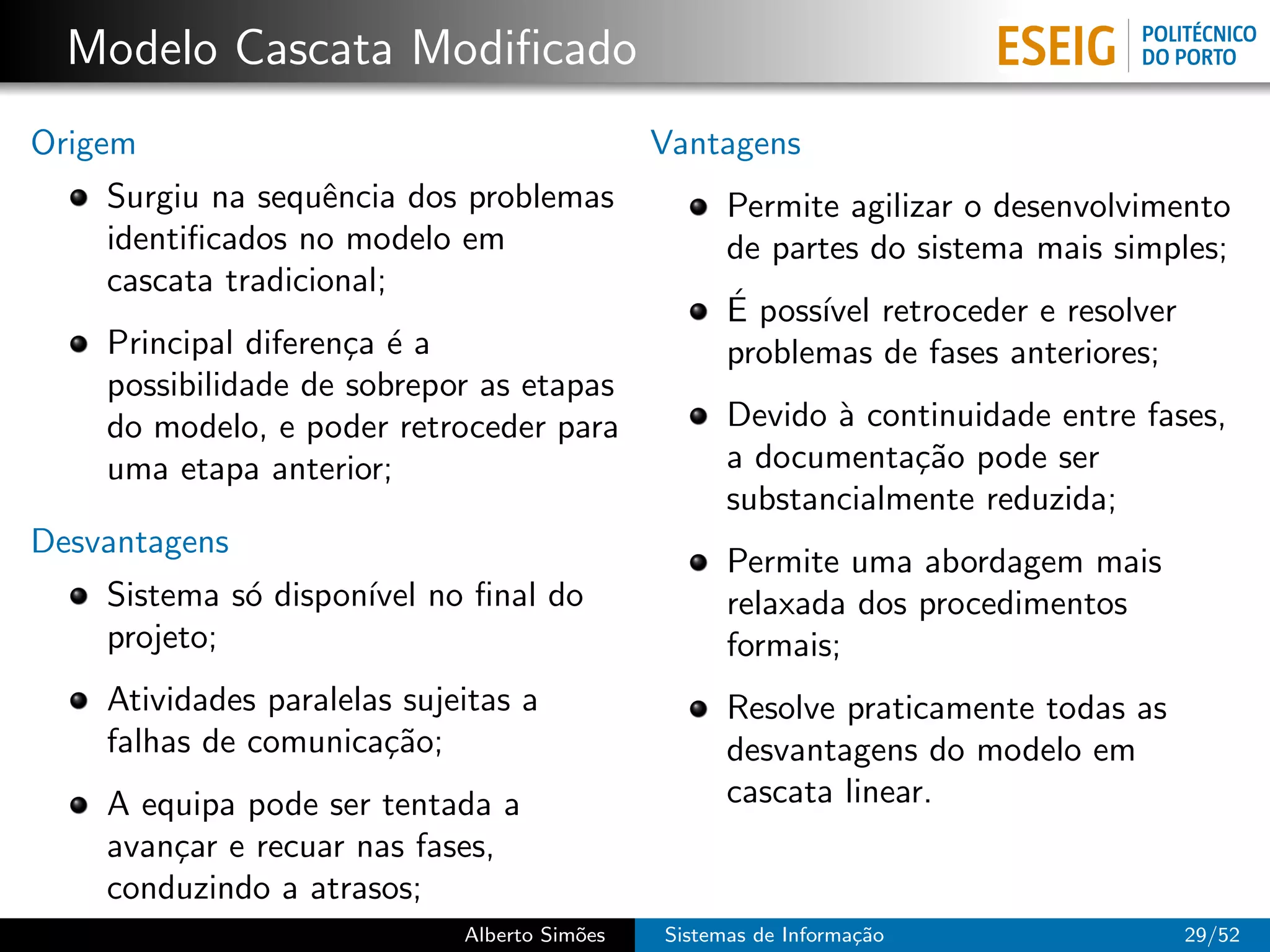 Modelo Cascata Modiﬁcado
Origem                                        Vantagens
    Surgiu na sequˆncia dos problemas
                   e                                Permite agilizar o desenvolvimento
    identiﬁcados no modelo em                       de partes do sistema mais simples;
    cascata tradicional;
                                                    ´
                                                    E poss´ retroceder e resolver
                                                          ıvel
    Principal diferen¸a ´ a
                     c e                            problemas de fases anteriores;
    possibilidade de sobrepor as etapas
    do modelo, e poder retroceder para              Devido ` continuidade entre fases,
                                                           a
    uma etapa anterior;                             a documenta¸˜o pode ser
                                                                ca
                                                    substancialmente reduzida;
Desvantagens
                                                    Permite uma abordagem mais
    Sistema s´ dispon´ no ﬁnal do
             o       ıvel                           relaxada dos procedimentos
    projeto;                                        formais;
    Atividades paralelas sujeitas a                 Resolve praticamente todas as
    falhas de comunica¸˜o;
                       ca                           desvantagens do modelo em
    A equipa pode ser tentada a                     cascata linear.
    avan¸ar e recuar nas fases,
        c
    conduzindo a atrasos;
                             Alberto Sim˜es
                                        o     Sistemas de Informa¸˜o
                                                                 ca                  29/52
 
