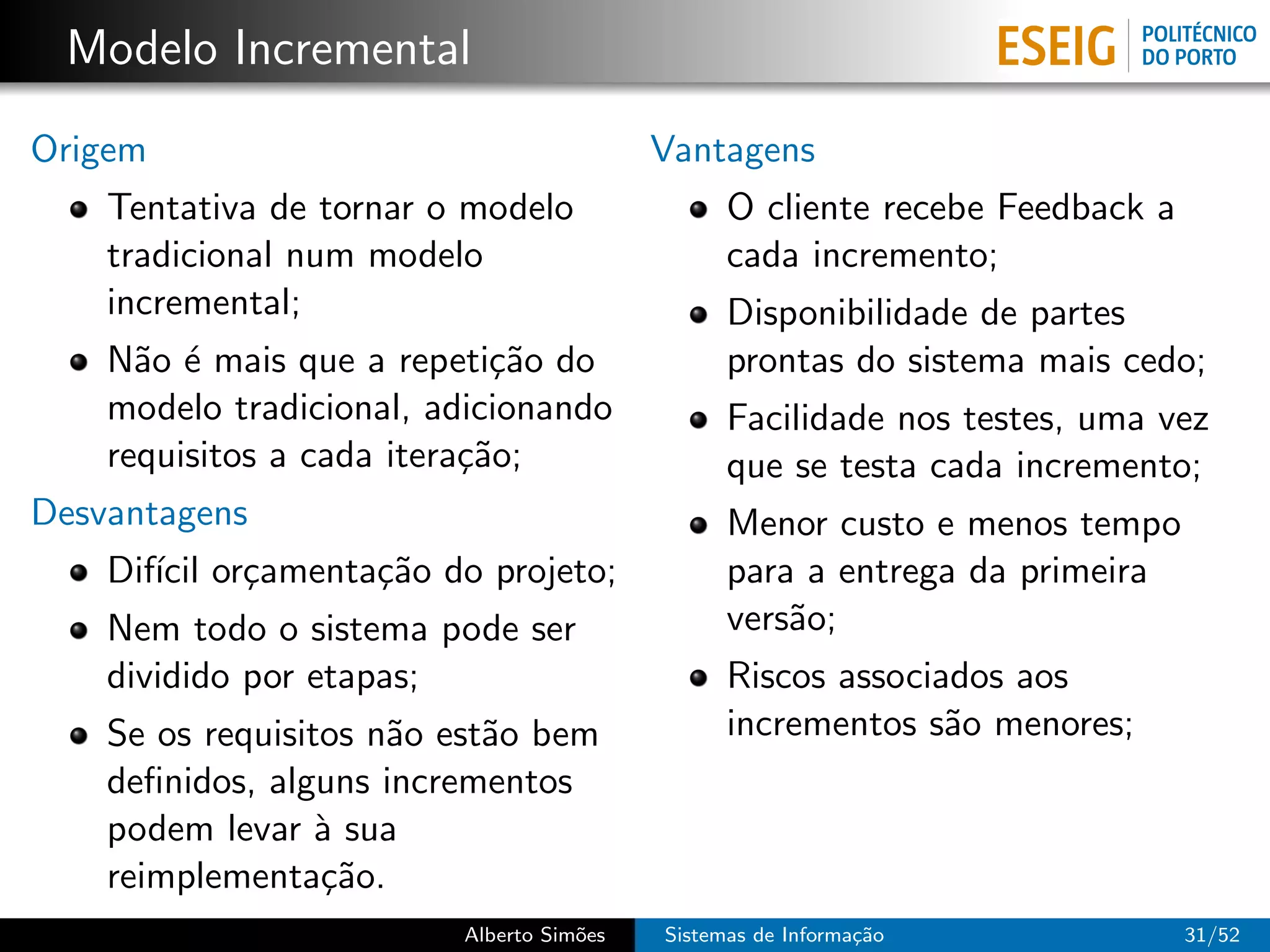 Modelo Incremental
Origem                                    Vantagens
    Tentativa de tornar o modelo                O cliente recebe Feedback a
    tradicional num modelo                      cada incremento;
    incremental;                                Disponibilidade de partes
    N˜o ´ mais que a repeti¸˜o do
      a e                    ca                 prontas do sistema mais cedo;
    modelo tradicional, adicionando             Facilidade nos testes, uma vez
    requisitos a cada itera¸˜o;
                           ca                   que se testa cada incremento;
Desvantagens                                    Menor custo e menos tempo
    Dif´ or¸amenta¸˜o do projeto;
       ıcil c     ca                            para a entrega da primeira
    Nem todo o sistema pode ser                 vers˜o;
                                                    a
    dividido por etapas;                        Riscos associados aos
    Se os requisitos n˜o est˜o bem
                      a     a                   incrementos s˜o menores;
                                                              a
    deﬁnidos, alguns incrementos
    podem levar ` sua
                  a
    reimplementa¸˜o.
                  ca
                         Alberto Sim˜es
                                    o     Sistemas de Informa¸˜o
                                                             ca               31/52
 