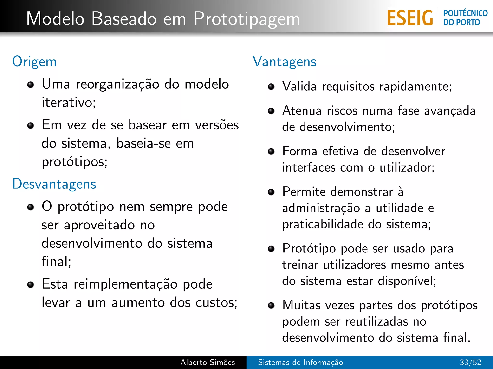 Modelo Baseado em Prototipagem

Origem                                    Vantagens
    Uma reorganiza¸˜o do modelo
                  ca                            Valida requisitos rapidamente;
    iterativo;
                                                Atenua riscos numa fase avan¸ada
                                                                            c
    Em vez de se basear em vers˜es
                               o                de desenvolvimento;
    do sistema, baseia-se em
                                                Forma efetiva de desenvolver
    prot´tipos;
        o                                       interfaces com o utilizador;
Desvantagens                                    Permite demonstrar `  a
    O prot´tipo nem sempre pode
           o                                    administra¸˜o a utilidade e
                                                            ca
    ser aproveitado no                          praticabilidade do sistema;
    desenvolvimento do sistema                  Prot´tipo pode ser usado para
                                                     o
    ﬁnal;                                       treinar utilizadores mesmo antes
    Esta reimplementa¸˜o pode
                     ca                         do sistema estar dispon´ıvel;
    levar a um aumento dos custos;              Muitas vezes partes dos prot´tipos
                                                                            o
                                                podem ser reutilizadas no
                                                desenvolvimento do sistema ﬁnal.
                         Alberto Sim˜es
                                    o     Sistemas de Informa¸˜o
                                                             ca                  33/52
 