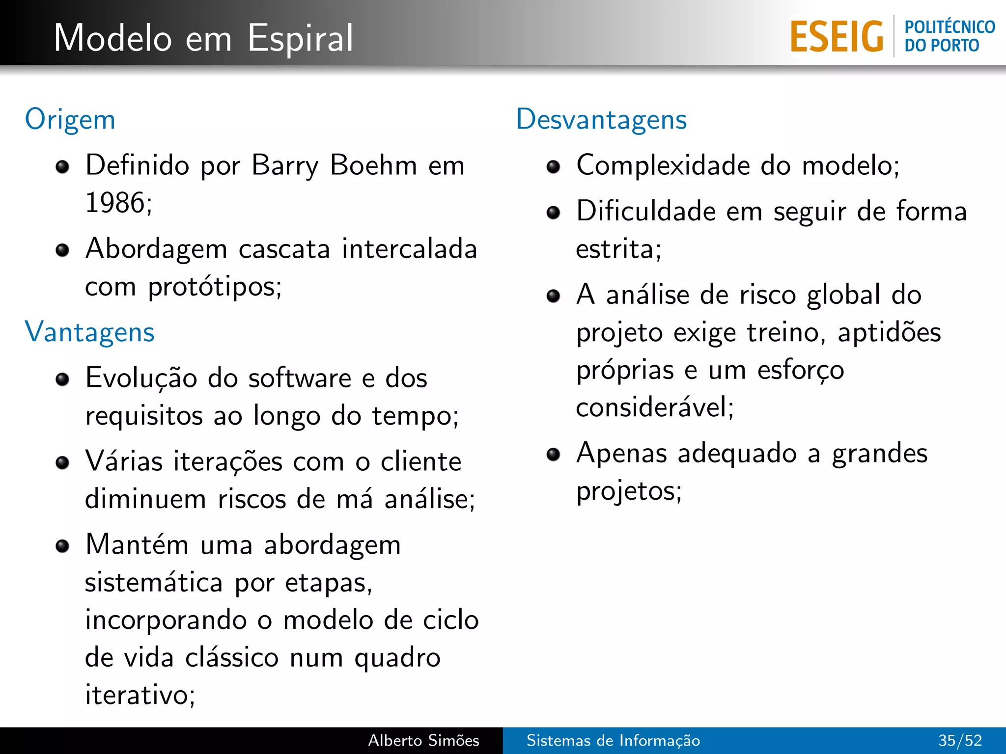 Modelo em Espiral
Origem                                    Desvantagens
    Deﬁnido por Barry Boehm em                  Complexidade do modelo;
    1986;                                       Diﬁculdade em seguir de forma
    Abordagem cascata intercalada               estrita;
    com prot´tipos;
            o                                   A an´lise de risco global do
                                                     a
Vantagens                                       projeto exige treino, aptid˜es
                                                                           o
    Evolu¸˜o do software e dos
          ca                                    pr´prias e um esfor¸o
                                                  o                 c
    requisitos ao longo do tempo;               consider´vel;
                                                        a
    V´rias itera¸˜es com o cliente
      a         co                              Apenas adequado a grandes
    diminuem riscos de m´ an´lise;
                         a a                    projetos;
    Mant´m uma abordagem
          e
    sistem´tica por etapas,
           a
    incorporando o modelo de ciclo
    de vida cl´ssico num quadro
               a
    iterativo;
                         Alberto Sim˜es
                                    o     Sistemas de Informa¸˜o
                                                             ca              35/52
 