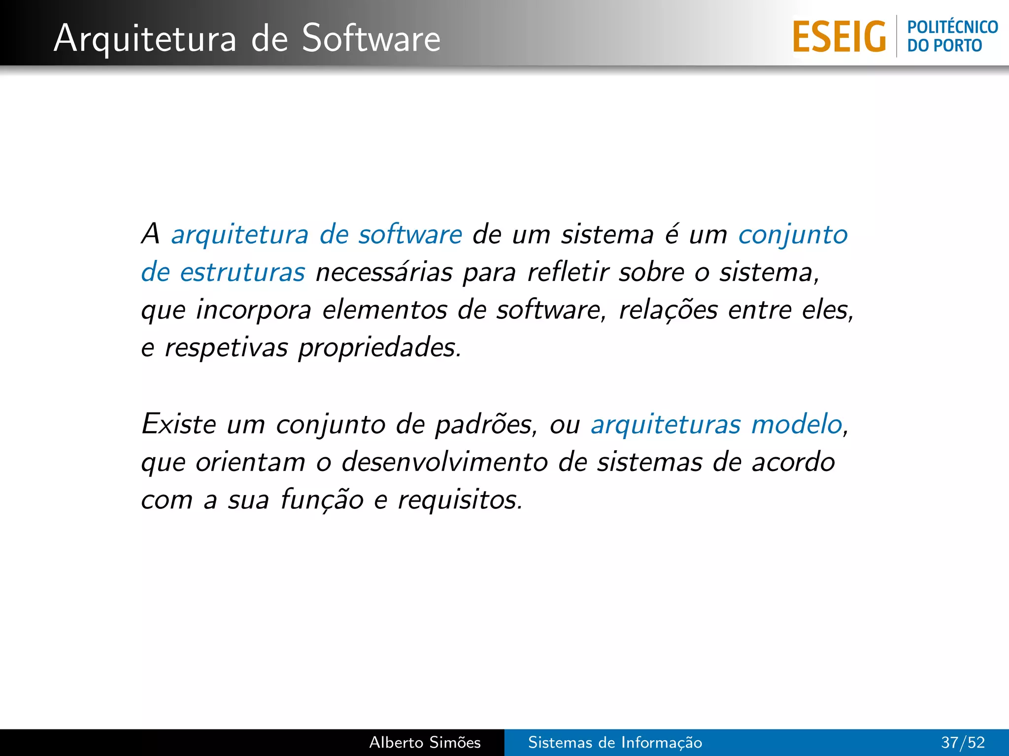 Arquitetura de Software



     A arquitetura de software de um sistema ´ um conjunto
                                               e
     de estruturas necess´rias para reﬂetir sobre o sistema,
                          a
     que incorpora elementos de software, rela¸˜es entre eles,
                                               co
     e respetivas propriedades.

     Existe um conjunto de padr˜es, ou arquiteturas modelo,
                                o
     que orientam o desenvolvimento de sistemas de acordo
     com a sua fun¸˜o e requisitos.
                  ca




                       Alberto Sim˜es
                                  o     Sistemas de Informa¸˜o
                                                           ca    37/52
 