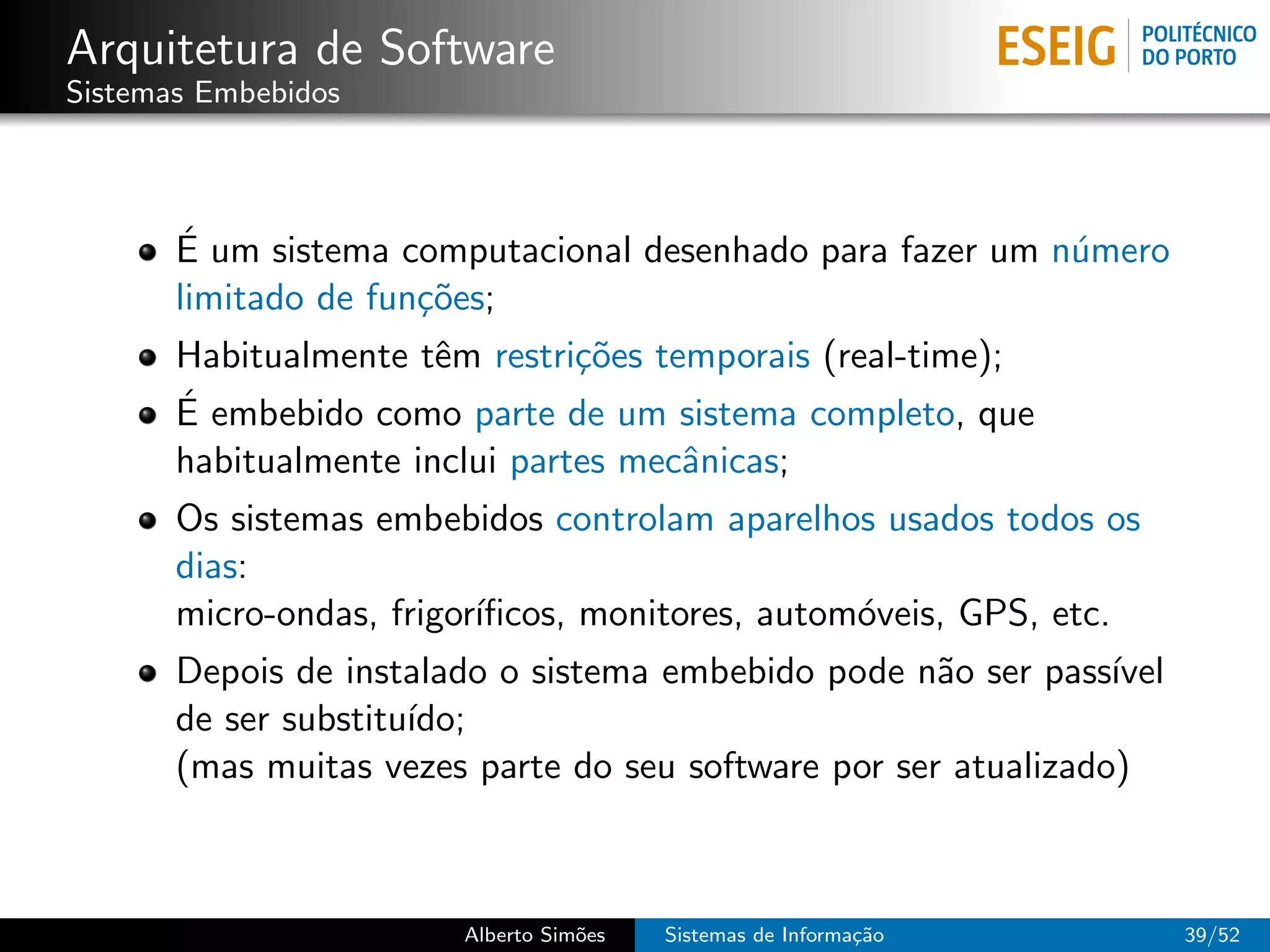 Arquitetura de Software
Sistemas Embebidos



       ´
       E um sistema computacional desenhado para fazer um n´mero
                                                           u
       limitado de fun¸˜es;
                      co
       Habitualmente tˆm restri¸˜es temporais (real-time);
                       e        co
       ´ embebido como parte de um sistema completo, que
       E
       habitualmente inclui partes mecˆnicas;
                                      a
       Os sistemas embebidos controlam aparelhos usados todos os
       dias:
       micro-ondas, frigor´
                          ıﬁcos, monitores, autom´veis, GPS, etc.
                                                 o
       Depois de instalado o sistema embebido pode n˜o ser pass´
                                                      a          ıvel
       de ser substitu´
                      ıdo;
       (mas muitas vezes parte do seu software por ser atualizado)



                         Alberto Sim˜es
                                    o     Sistemas de Informa¸˜o
                                                             ca         39/52
 