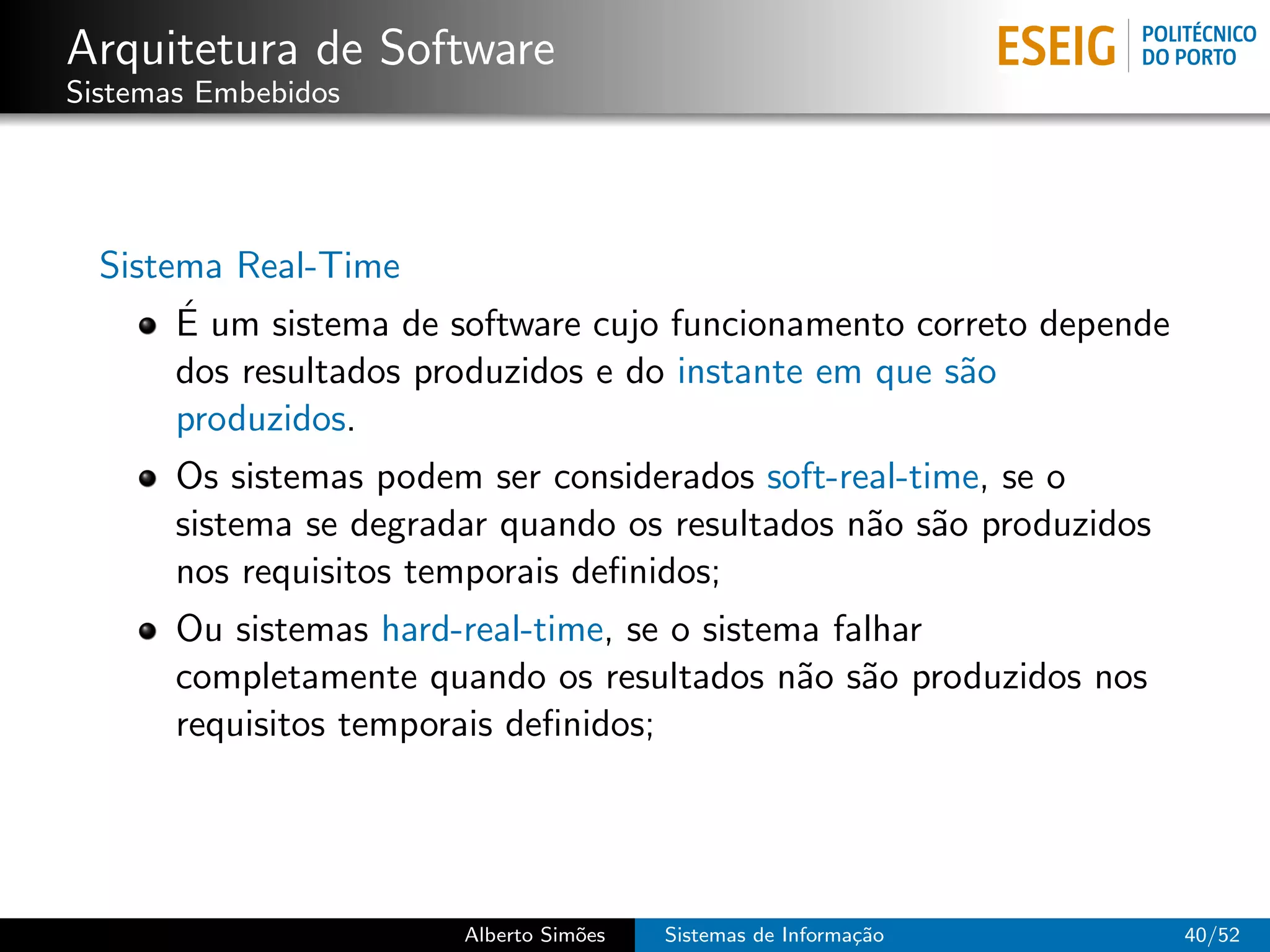Arquitetura de Software
Sistemas Embebidos




  Sistema Real-Time
       ´
       E um sistema de software cujo funcionamento correto depende
       dos resultados produzidos e do instante em que s˜o
                                                       a
       produzidos.
       Os sistemas podem ser considerados soft-real-time, se o
       sistema se degradar quando os resultados n˜o s˜o produzidos
                                                 a a
       nos requisitos temporais deﬁnidos;
       Ou sistemas hard-real-time, se o sistema falhar
       completamente quando os resultados n˜o s˜o produzidos nos
                                              a a
       requisitos temporais deﬁnidos;




                        Alberto Sim˜es
                                   o     Sistemas de Informa¸˜o
                                                            ca       40/52
 