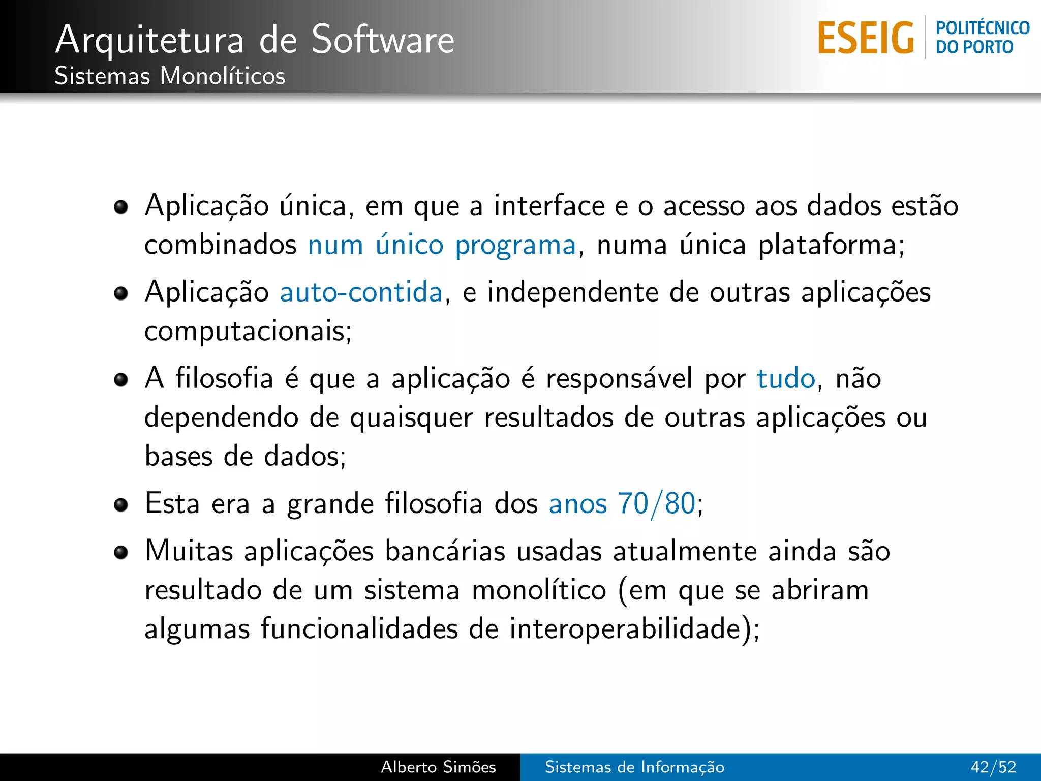 Arquitetura de Software
Sistemas Monol´
              ıticos




       Aplica¸˜o unica, em que a interface e o acesso aos dados est˜o
             ca ´                                                  a
       combinados num unico programa, numa unica plataforma;
                         ´                      ´
       Aplica¸˜o auto-contida, e independente de outras aplica¸˜es
             ca                                               co
       computacionais;
       A ﬁlosoﬁa ´ que a aplica¸˜o ´ respons´vel por tudo, n˜o
                 e             ca e         a               a
       dependendo de quaisquer resultados de outras aplica¸˜es ou
                                                           co
       bases de dados;
       Esta era a grande ﬁlosoﬁa dos anos 70/80;
       Muitas aplica¸˜es banc´rias usadas atualmente ainda s˜o
                    co       a                               a
       resultado de um sistema monol´ıtico (em que se abriram
       algumas funcionalidades de interoperabilidade);



                        Alberto Sim˜es
                                   o     Sistemas de Informa¸˜o
                                                            ca          42/52
 