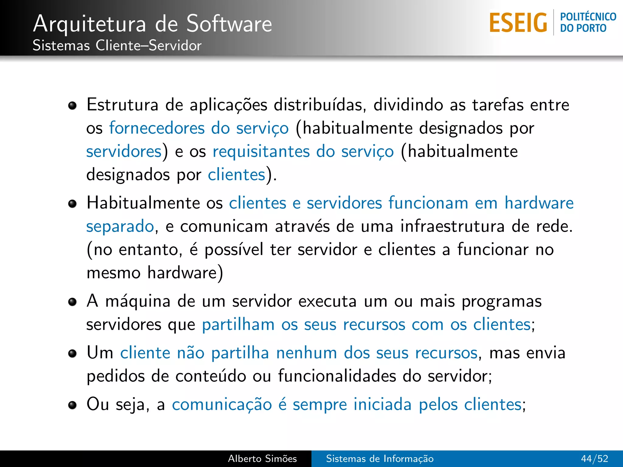 Arquitetura de Software
Sistemas Cliente–Servidor


       Estrutura de aplica¸˜es distribu´
                           co           ıdas, dividindo as tarefas entre
       os fornecedores do servi¸o (habitualmente designados por
                                c
       servidores) e os requisitantes do servi¸o (habitualmente
                                              c
       designados por clientes).
       Habitualmente os clientes e servidores funcionam em hardware
       separado, e comunicam atrav´s de uma infraestrutura de rede.
                                    e
       (no entanto, ´ poss´ ter servidor e clientes a funcionar no
                    e     ıvel
       mesmo hardware)
       A m´quina de um servidor executa um ou mais programas
            a
       servidores que partilham os seus recursos com os clientes;
       Um cliente n˜o partilha nenhum dos seus recursos, mas envia
                   a
       pedidos de conte´do ou funcionalidades do servidor;
                       u
       Ou seja, a comunica¸˜o ´ sempre iniciada pelos clientes;
                          ca e

                            Alberto Sim˜es
                                       o     Sistemas de Informa¸˜o
                                                                ca         44/52
 