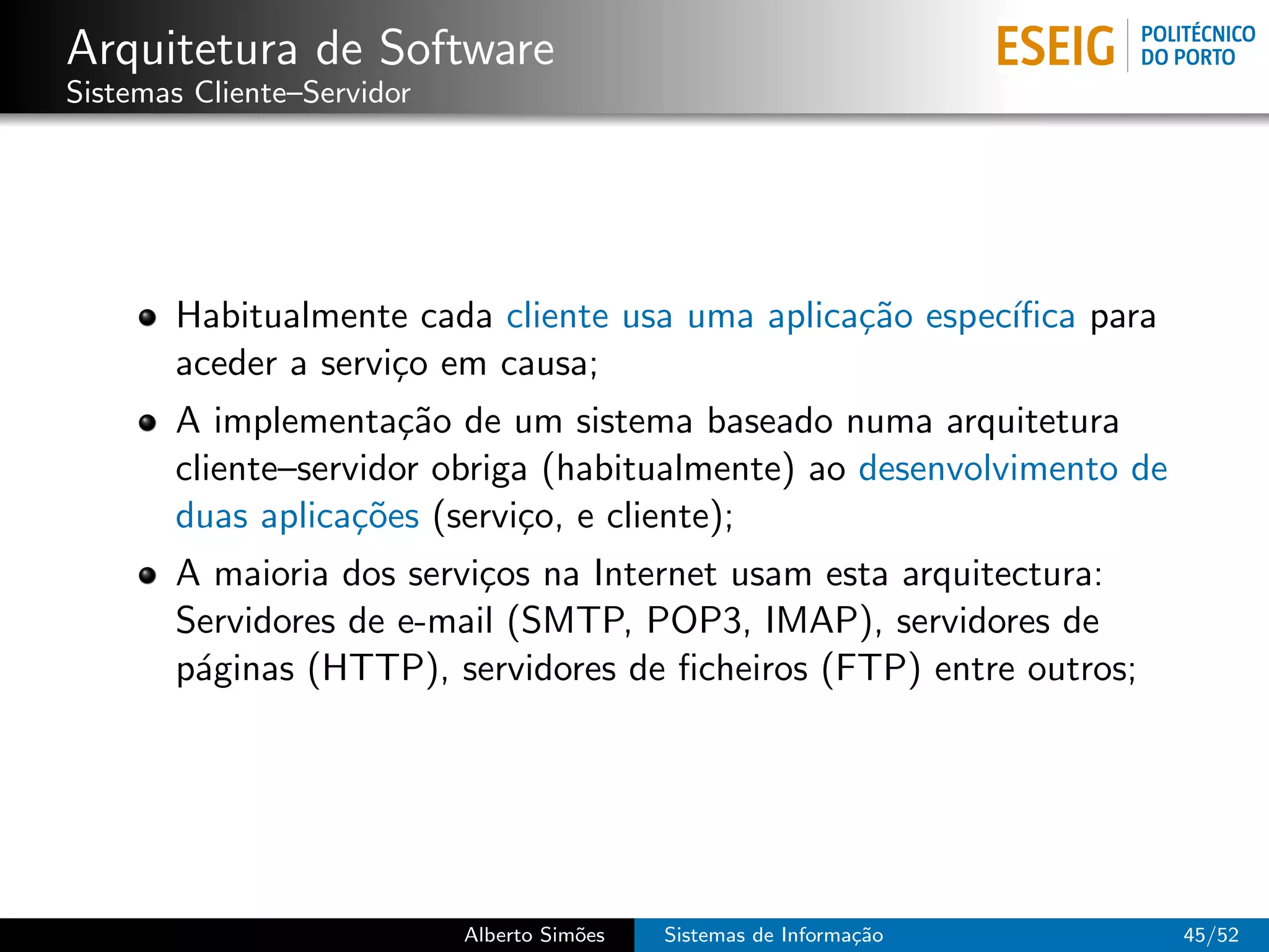 Arquitetura de Software
Sistemas Cliente–Servidor




       Habitualmente cada cliente usa uma aplica¸˜o espec´
                                                ca       ıﬁca para
       aceder a servi¸o em causa;
                     c
       A implementa¸˜o de um sistema baseado numa arquitetura
                      ca
       cliente–servidor obriga (habitualmente) ao desenvolvimento de
       duas aplica¸˜es (servi¸o, e cliente);
                   co        c
       A maioria dos servi¸os na Internet usam esta arquitectura:
                          c
       Servidores de e-mail (SMTP, POP3, IMAP), servidores de
       p´ginas (HTTP), servidores de ﬁcheiros (FTP) entre outros;
        a




                            Alberto Sim˜es
                                       o     Sistemas de Informa¸˜o
                                                                ca     45/52
 