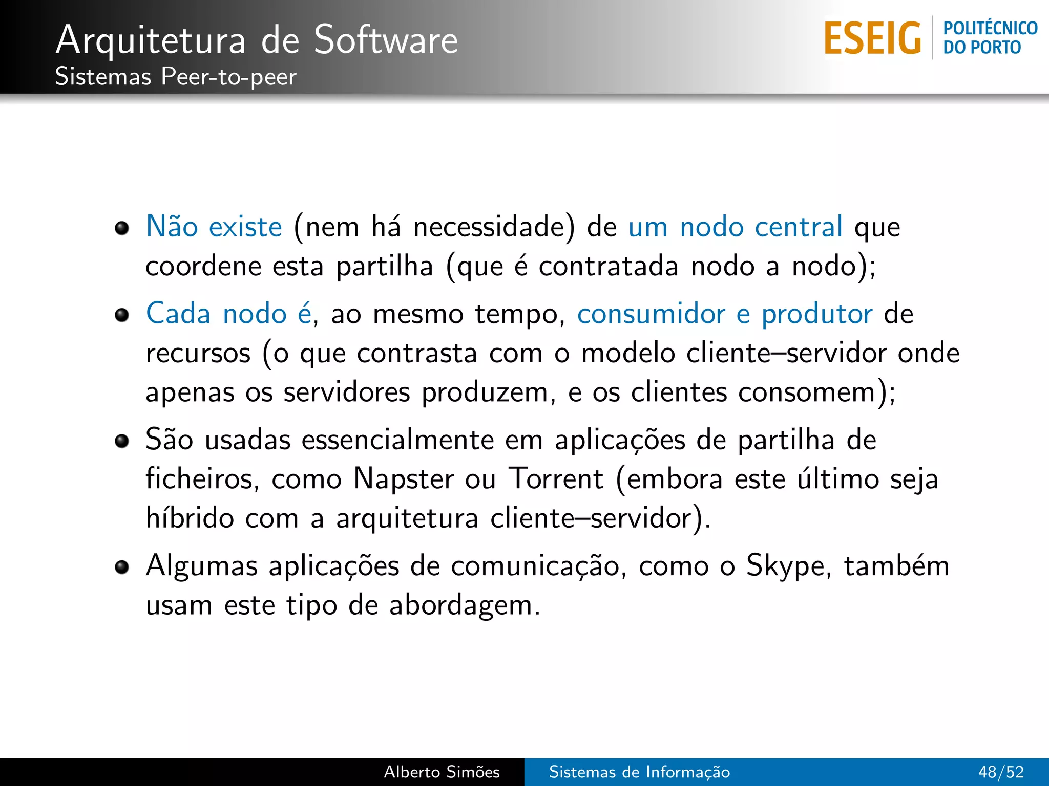 Arquitetura de Software
Sistemas Peer-to-peer




       N˜o existe (nem h´ necessidade) de um nodo central que
         a               a
       coordene esta partilha (que ´ contratada nodo a nodo);
                                   e
       Cada nodo ´, ao mesmo tempo, consumidor e produtor de
                   e
       recursos (o que contrasta com o modelo cliente–servidor onde
       apenas os servidores produzem, e os clientes consomem);
       S˜o usadas essencialmente em aplica¸˜es de partilha de
        a                                   co
       ﬁcheiros, como Napster ou Torrent (embora este ultimo seja
                                                       ´
       h´
        ıbrido com a arquitetura cliente–servidor).
       Algumas aplica¸˜es de comunica¸˜o, como o Skype, tamb´m
                      co             ca                     e
       usam este tipo de abordagem.




                        Alberto Sim˜es
                                   o     Sistemas de Informa¸˜o
                                                            ca        48/52
 