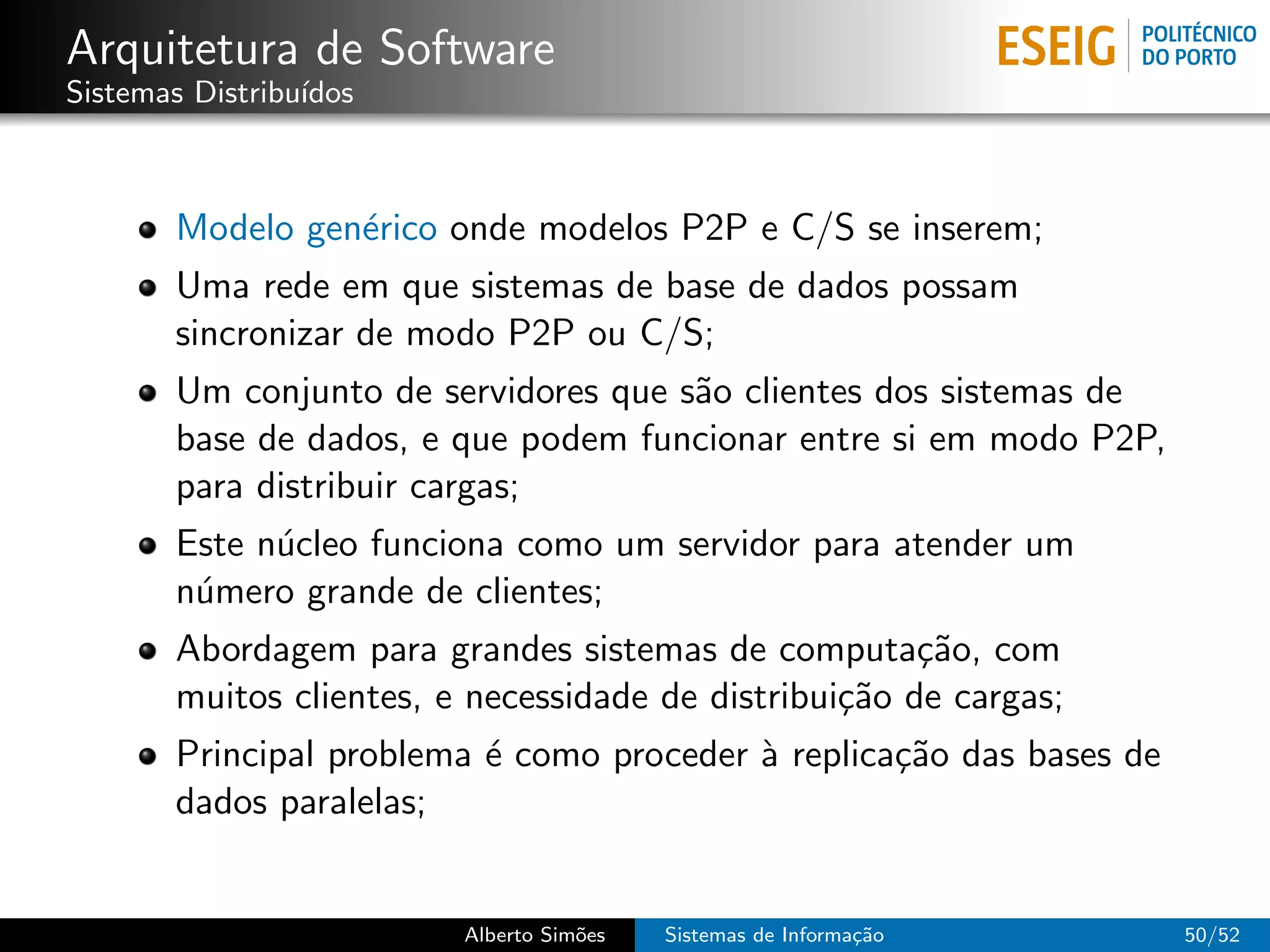 Arquitetura de Software
Sistemas Distribu´
                 ıdos



       Modelo gen´rico onde modelos P2P e C/S se inserem;
                 e
       Uma rede em que sistemas de base de dados possam
       sincronizar de modo P2P ou C/S;
       Um conjunto de servidores que s˜o clientes dos sistemas de
                                      a
       base de dados, e que podem funcionar entre si em modo P2P,
       para distribuir cargas;
       Este n´cleo funciona como um servidor para atender um
             u
       n´mero grande de clientes;
        u
       Abordagem para grandes sistemas de computa¸˜o, com
                                                       ca
       muitos clientes, e necessidade de distribui¸˜o de cargas;
                                                  ca
       Principal problema ´ como proceder ` replica¸˜o das bases de
                          e               a        ca
       dados paralelas;


                         Alberto Sim˜es
                                    o     Sistemas de Informa¸˜o
                                                             ca       50/52
 