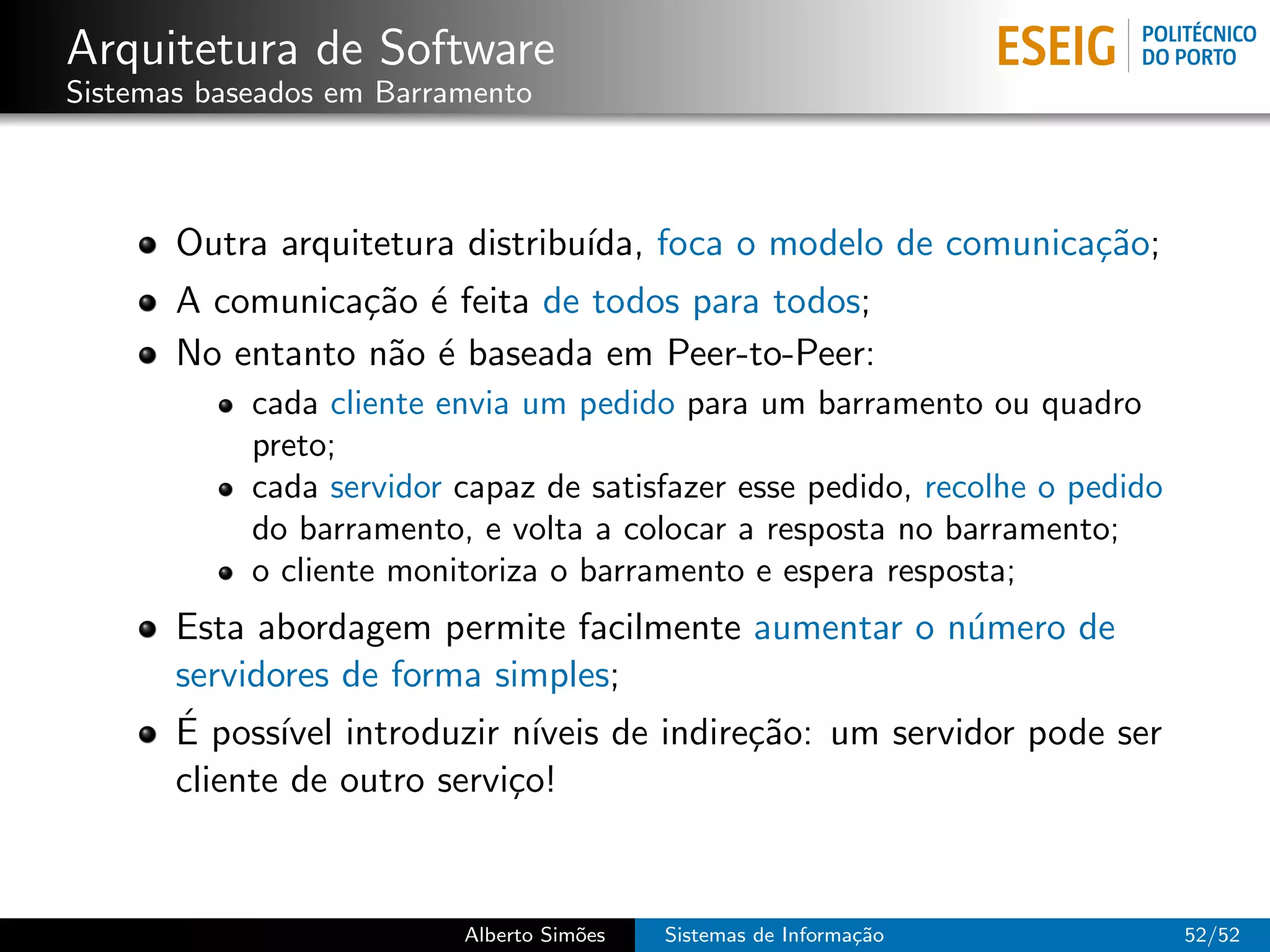 Arquitetura de Software
Sistemas baseados em Barramento



       Outra arquitetura distribu´ foca o modelo de comunica¸˜o;
                                 ıda,                       ca
       A comunica¸˜o ´ feita de todos para todos;
                  ca e
       No entanto n˜o ´ baseada em Peer-to-Peer:
                   a e
            cada cliente envia um pedido para um barramento ou quadro
            preto;
            cada servidor capaz de satisfazer esse pedido, recolhe o pedido
            do barramento, e volta a colocar a resposta no barramento;
            o cliente monitoriza o barramento e espera resposta;
       Esta abordagem permite facilmente aumentar o n´mero de
                                                           u
       servidores de forma simples;
       ´
       E poss´ introduzir n´
              ıvel             ıveis de indire¸˜o: um servidor pode ser
                                              ca
       cliente de outro servi¸o!
                             c


                          Alberto Sim˜es
                                     o     Sistemas de Informa¸˜o
                                                              ca              52/52
 