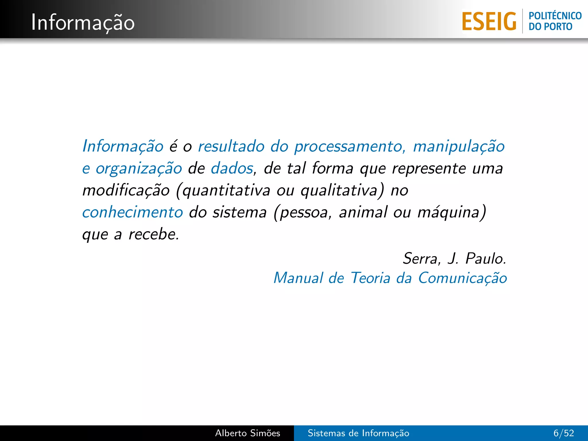 Informa¸˜o
       ca




    Informa¸˜o ´ o resultado do processamento, manipula¸˜o
            ca e                                         ca
    e organiza¸˜o de dados, de tal forma que represente uma
               ca
    modiﬁca¸˜o (quantitativa ou qualitativa) no
             ca
    conhecimento do sistema (pessoa, animal ou m´quina)
                                                  a
    que a recebe.
                                                   Serra, J. Paulo.
                                 Manual de Teoria da Comunica¸˜o
                                                               ca




                     Alberto Sim˜es
                                o     Sistemas de Informa¸˜o
                                                         ca           6/52
 