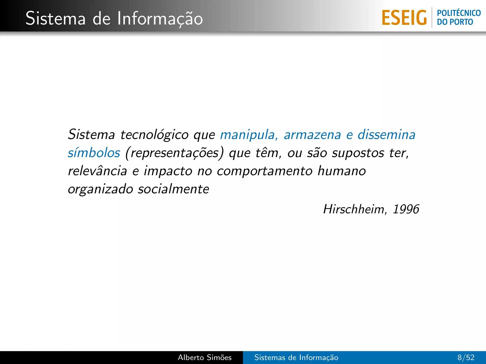 Sistema de Informa¸˜o
                  ca




    Sistema tecnol´gico que manipula, armazena e dissemina
                   o
    s´
     ımbolos (representa¸˜es) que tˆm, ou s˜o supostos ter,
                        co         e       a
    relevˆncia e impacto no comportamento humano
         a
    organizado socialmente
                                                       Hirschheim, 1996




                     Alberto Sim˜es
                                o     Sistemas de Informa¸˜o
                                                         ca               8/52
 