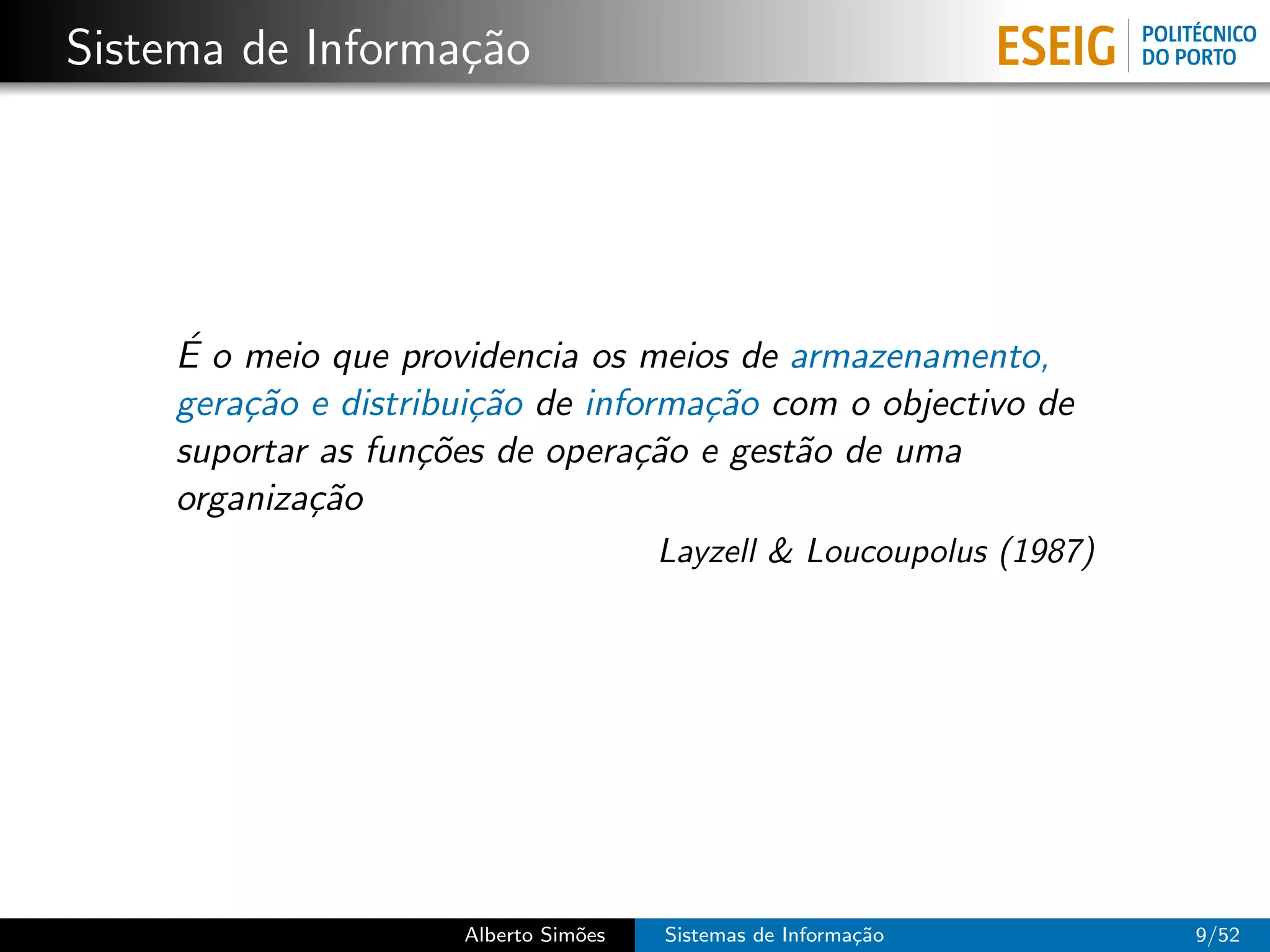 Sistema de Informa¸˜o
                  ca




    ´
    E o meio que providencia os meios de armazenamento,
    gera¸˜o e distribui¸˜o de informa¸˜o com o objectivo de
        ca             ca            ca
    suportar as fun¸˜es de opera¸˜o e gest˜o de uma
                    co           ca       a
    organiza¸˜o
            ca
                                      Layzell & Loucoupolus (1987)




                     Alberto Sim˜es
                                o     Sistemas de Informa¸˜o
                                                         ca          9/52
 