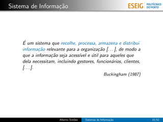 Sistema de Informa¸˜o
                  ca




    ´
    E um sistema que recolhe, processa, armazena e distribui
    informa¸˜o relevante para a organiza¸˜o [. . . ], de modo a
              ca                          ca
    que a informa¸˜o seja acess´ e util para aqueles que
                  ca            ıvel ´
    dela necessitam, incluindo gestores, funcion´rios, clientes,
                                                a
    [. . . ].
                                                     Buckingham (1987)




                      Alberto Sim˜es
                                 o     Sistemas de Informa¸˜o
                                                          ca             10/52
 