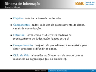 Sistema de Informa¸˜o
                  ca
Caracter´
        ısticas



        Objetivo: orientar a tomada de decis˜es.
                                            o

        Componentes: dados, m´dulos de processamento de dados,
                               o
        canais de comunica¸˜o.
                          ca

        Estrutura: forma como os diferentes m´dulos de
                                             o
        processamento de dados est˜o ligados entre si.
                                  a

        Comportamento: conjunto de procedimentos necess´rios para
                                                       a
        obter, processar e difundir os dados.

        Ciclo de Vida: altera¸˜es ao SI ocorrem de acordo com as
                             co
        mudan¸as na organiza¸˜o (ou no ambiente).
               c              ca


                         Alberto Sim˜es
                                    o     Sistemas de Informa¸˜o
                                                             ca     13/52
 