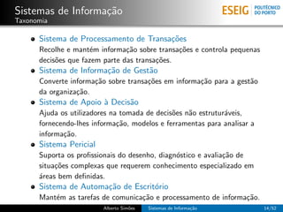 Sistemas de Informa¸˜o
                   ca
Taxonomia

      Sistema de Processamento de Transa¸˜es
                                        co
      Recolhe e mant´m informa¸˜o sobre transa¸˜es e controla pequenas
                     e          ca             co
      decis˜es que fazem parte das transa¸˜es.
           o                             co
      Sistema de Informa¸˜o de Gest˜o
                        ca         a
      Converte informa¸˜o sobre transa¸˜es em informa¸˜o para a gest˜o
                      ca              co             ca             a
      da organiza¸˜o.
                 ca
      Sistema de Apoio ` Decis˜o
                       a      a
      Ajuda os utilizadores na tomada de decis˜es n˜o estrutur´veis,
                                              o    a          a
      fornecendo-lhes informa¸˜o, modelos e ferramentas para analisar a
                              ca
      informa¸˜o.
             ca
      Sistema Pericial
      Suporta os proﬁssionais do desenho, diagn´stico e avalia¸˜o de
                                               o              ca
      situa¸˜es complexas que requerem conhecimento especializado em
           co
      ´reas bem deﬁnidas.
      a
      Sistema de Automa¸˜o de Escrit´rio
                       ca           o
      Mant´m as tarefas de comunica¸˜o e processamento de informa¸˜o.
          e                        ca                            ca
                         Alberto Sim˜es
                                    o     Sistemas de Informa¸˜o
                                                             ca           14/52
 