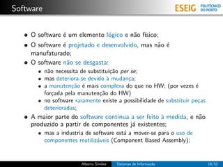 Software

    O software ´ um elemento l´gico e n˜o f´
               e              o        a ısico;
    O software ´ projetado e desenvolvido, mas n˜o ´
               e                                a e
    manufaturado;
    O software n˜o se desgasta:
                 a
           n˜o necessita de substitui¸˜o per se;
            a                        ca
           mas deteriora-se devido ` mudan¸a;
                                   a        c
           a manuten¸˜o ´ mais complexa do que no HW; (por vezes ´
                      ca e                                             e
           for¸ada pela manuten¸˜o do HW)
              c                 ca
           no software raramente existe a possibilidade de substituir pe¸as
                                                                        c
           deterioradas;
    A maior parte do software continua a ser feito ` medida, e n˜o
                                                   a            a
    produzido a partir de componentes j´ existentes;
                                       a
           mas a industria de software est´ a mover-se para o uso de
                                          a
           componentes reutiliz´veis (Component Based Assembly);
                               a


                         Alberto Sim˜es
                                    o     Sistemas de Informa¸˜o
                                                             ca               16/52
 