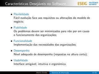 Caracter´
        ısticas Desej´veis no Software
                     a

     Flexibilidade
     F´cil evolu¸˜o face aos requisitos ou altera¸˜es do modelo de
      a          ca                              co
     neg´cio;
        o

     Fiabilidade
     Os problemas devem ser minimizados para n˜o por em causa
                                              a
     o funcionamento das organiza¸˜es;
                                 co

     Funcionalidade
     Implementa¸˜o das necessidades das organiza¸˜es;
                ca                              co

     Desempenho
     N´ adequado de desempenho (respostas na altura certa);
      ıvel

     Usabilidade
     Interface amig´vel, intuitiva e ergon´mica.
                   a                      o

                       Alberto Sim˜es
                                  o     Sistemas de Informa¸˜o
                                                           ca        17/52
 