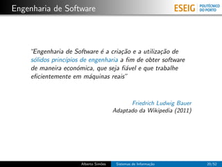 Engenharia de Software



    “Engenharia de Software ´ a cria¸˜o e a utiliza¸˜o de
                              e      ca            ca
    s´lidos princ´
     o           ıpios de engenharia a ﬁm de obter software
    de maneira econ´mica, que seja ﬁ´vel e que trabalhe
                      o                a
    eﬁcientemente em m´quinas reais”
                          a


                                             Friedrich Ludwig Bauer
                                       Adaptado da Wikipedia (2011)




                      Alberto Sim˜es
                                 o      Sistemas de Informa¸˜o
                                                           ca         20/52
 