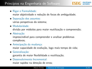 Princ´
     ıpios na Engenharia de Software

     Rigor e Formalidade:
     maior objetividade e redu¸˜o de focos de ambiguidade;
                               ca
     Separa¸˜o dos assuntos:
            ca
     v´rias perspetivas do sistema;
      a
     Modularidade:
     divis˜o por m´dulos para maior reutiliza¸˜o e compreens˜o;
          a        o                           ca           a
     Abstra¸˜o:
            ca
     imprescind´ para compreender e analisar problemas
                ıvel
     complexos;
     Antecipa¸˜o da mudan¸a:
              ca             c
     maior capacidade de evolu¸˜o, logo mais tempo de vida;
                                ca
     Generaliza¸˜o:
                ca
     garantia de maior ﬂexibilidade e reutiliza¸˜o;
                                                ca
     Desenvolvimento Incremental:
     maior rapidez na dete¸˜o de erros;
                           ca
                      Alberto Sim˜es
                                 o     Sistemas de Informa¸˜o
                                                          ca      21/52
 