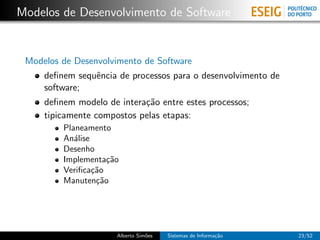 Modelos de Desenvolvimento de Software


 Modelos de Desenvolvimento de Software
     deﬁnem sequˆncia de processos para o desenvolvimento de
                e
     software;
     deﬁnem modelo de intera¸˜o entre estes processos;
                            ca
     tipicamente compostos pelas etapas:
         Planeamento
         An´lise
            a
         Desenho
         Implementa¸˜o
                     ca
         Veriﬁca¸˜o
                 ca
         Manuten¸˜o
                  ca




                      Alberto Sim˜es
                                 o     Sistemas de Informa¸˜o
                                                          ca    23/52
 