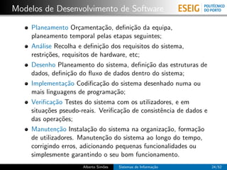 Modelos de Desenvolvimento de Software

    Planeamento Or¸amenta¸˜o, deﬁni¸˜o da equipa,
                      c        ca        ca
    planeamento temporal pelas etapas seguintes;
    An´lise Recolha e deﬁni¸˜o dos requisitos do sistema,
       a                      ca
    restri¸˜es, requisitos de hardware, etc;
          co
    Desenho Planeamento do sistema, deﬁni¸˜o das estruturas de
                                             ca
    dados, deﬁni¸˜o do ﬂuxo de dados dentro do sistema;
                  ca
    Implementa¸˜o Codiﬁca¸˜o do sistema desenhado numa ou
                 ca           ca
    mais linguagens de programa¸˜o;
                                  ca
    Veriﬁca¸˜o Testes do sistema com os utilizadores, e em
             ca
    situa¸˜es pseudo-reais. Veriﬁca¸˜o de consistˆncia de dados e
         co                         ca           e
    das opera¸˜es;
               co
    Manuten¸˜o Instala¸˜o do sistema na organiza¸˜o, forma¸˜o
              ca         ca                        ca        ca
    de utilizadores. Manuten¸˜o do sistema ao longo do tempo,
                               ca
    corrigindo erros, adicionando pequenas funcionalidades ou
    simplesmente garantindo o seu bom funcionamento.
                     Alberto Sim˜es
                                o     Sistemas de Informa¸˜o
                                                         ca         24/52
 
