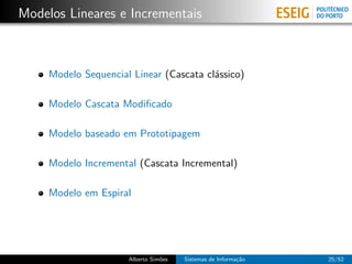 Modelos Lineares e Incrementais



     Modelo Sequencial Linear (Cascata cl´ssico)
                                         a

     Modelo Cascata Modiﬁcado

     Modelo baseado em Prototipagem

     Modelo Incremental (Cascata Incremental)

     Modelo em Espiral




                      Alberto Sim˜es
                                 o     Sistemas de Informa¸˜o
                                                          ca    25/52
 