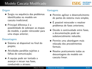 Modelo Cascata Modiﬁcado
Origem                                        Vantagens
    Surgiu na sequˆncia dos problemas
                   e                                Permite agilizar o desenvolvimento
    identiﬁcados no modelo em                       de partes do sistema mais simples;
    cascata tradicional;
                                                    ´
                                                    E poss´ retroceder e resolver
                                                          ıvel
    Principal diferen¸a ´ a
                     c e                            problemas de fases anteriores;
    possibilidade de sobrepor as etapas
    do modelo, e poder retroceder para              Devido ` continuidade entre fases,
                                                           a
    uma etapa anterior;                             a documenta¸˜o pode ser
                                                                ca
                                                    substancialmente reduzida;
Desvantagens
                                                    Permite uma abordagem mais
    Sistema s´ dispon´ no ﬁnal do
             o       ıvel                           relaxada dos procedimentos
    projeto;                                        formais;
    Atividades paralelas sujeitas a                 Resolve praticamente todas as
    falhas de comunica¸˜o;
                       ca                           desvantagens do modelo em
    A equipa pode ser tentada a                     cascata linear.
    avan¸ar e recuar nas fases,
        c
    conduzindo a atrasos;
                             Alberto Sim˜es
                                        o     Sistemas de Informa¸˜o
                                                                 ca                  29/52
 