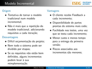Modelo Incremental
Origem                                    Vantagens
    Tentativa de tornar o modelo                O cliente recebe Feedback a
    tradicional num modelo                      cada incremento;
    incremental;                                Disponibilidade de partes
    N˜o ´ mais que a repeti¸˜o do
      a e                    ca                 prontas do sistema mais cedo;
    modelo tradicional, adicionando             Facilidade nos testes, uma vez
    requisitos a cada itera¸˜o;
                           ca                   que se testa cada incremento;
Desvantagens                                    Menor custo e menos tempo
    Dif´ or¸amenta¸˜o do projeto;
       ıcil c     ca                            para a entrega da primeira
    Nem todo o sistema pode ser                 vers˜o;
                                                    a
    dividido por etapas;                        Riscos associados aos
    Se os requisitos n˜o est˜o bem
                      a     a                   incrementos s˜o menores;
                                                              a
    deﬁnidos, alguns incrementos
    podem levar ` sua
                  a
    reimplementa¸˜o.
                  ca
                         Alberto Sim˜es
                                    o     Sistemas de Informa¸˜o
                                                             ca               31/52
 