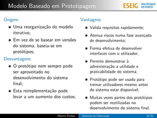 Modelo Baseado em Prototipagem

Origem                                    Vantagens
    Uma reorganiza¸˜o do modelo
                  ca                            Valida requisitos rapidamente;
    iterativo;
                                                Atenua riscos numa fase avan¸ada
                                                                            c
    Em vez de se basear em vers˜es
                               o                de desenvolvimento;
    do sistema, baseia-se em
                                                Forma efetiva de desenvolver
    prot´tipos;
        o                                       interfaces com o utilizador;
Desvantagens                                    Permite demonstrar `  a
    O prot´tipo nem sempre pode
           o                                    administra¸˜o a utilidade e
                                                            ca
    ser aproveitado no                          praticabilidade do sistema;
    desenvolvimento do sistema                  Prot´tipo pode ser usado para
                                                     o
    ﬁnal;                                       treinar utilizadores mesmo antes
    Esta reimplementa¸˜o pode
                     ca                         do sistema estar dispon´ıvel;
    levar a um aumento dos custos;              Muitas vezes partes dos prot´tipos
                                                                            o
                                                podem ser reutilizadas no
                                                desenvolvimento do sistema ﬁnal.
                         Alberto Sim˜es
                                    o     Sistemas de Informa¸˜o
                                                             ca                  33/52
 