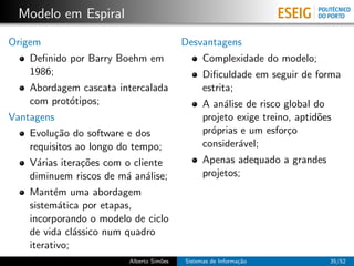 Modelo em Espiral
Origem                                    Desvantagens
    Deﬁnido por Barry Boehm em                  Complexidade do modelo;
    1986;                                       Diﬁculdade em seguir de forma
    Abordagem cascata intercalada               estrita;
    com prot´tipos;
            o                                   A an´lise de risco global do
                                                     a
Vantagens                                       projeto exige treino, aptid˜es
                                                                           o
    Evolu¸˜o do software e dos
          ca                                    pr´prias e um esfor¸o
                                                  o                 c
    requisitos ao longo do tempo;               consider´vel;
                                                        a
    V´rias itera¸˜es com o cliente
      a         co                              Apenas adequado a grandes
    diminuem riscos de m´ an´lise;
                         a a                    projetos;
    Mant´m uma abordagem
          e
    sistem´tica por etapas,
           a
    incorporando o modelo de ciclo
    de vida cl´ssico num quadro
               a
    iterativo;
                         Alberto Sim˜es
                                    o     Sistemas de Informa¸˜o
                                                             ca              35/52
 