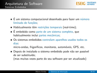 Arquitetura de Software
Sistemas Embebidos



       ´
       E um sistema computacional desenhado para fazer um n´mero
                                                           u
       limitado de fun¸˜es;
                      co
       Habitualmente tˆm restri¸˜es temporais (real-time);
                       e        co
       ´ embebido como parte de um sistema completo, que
       E
       habitualmente inclui partes mecˆnicas;
                                      a
       Os sistemas embebidos controlam aparelhos usados todos os
       dias:
       micro-ondas, frigor´
                          ıﬁcos, monitores, autom´veis, GPS, etc.
                                                 o
       Depois de instalado o sistema embebido pode n˜o ser pass´
                                                      a          ıvel
       de ser substitu´
                      ıdo;
       (mas muitas vezes parte do seu software por ser atualizado)



                         Alberto Sim˜es
                                    o     Sistemas de Informa¸˜o
                                                             ca         39/52
 