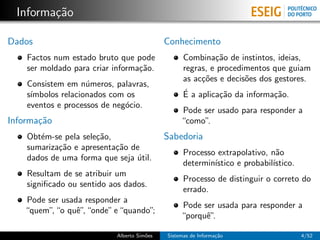 Informa¸˜o
         ca

Dados                                       Conhecimento
    Factos num estado bruto que pode              Combina¸˜o de instintos, ideias,
                                                           ca
    ser moldado para criar informa¸˜o.
                                  ca              regras, e procedimentos que guiam
                                                  as ac¸˜es e decis˜es dos gestores.
                                                       co          o
    Consistem em n´meros, palavras,
                    u
    s´
     ımbolos relacionados com os                  ´
                                                  E a aplica¸˜o da informa¸˜o.
                                                            ca            ca
    eventos e processos de neg´cio.
                              o
                                                 Pode ser usado para responder a
Informa¸˜o
       ca                                        “como”.
    Obt´m-se pela sele¸˜o,
       e              ca                    Sabedoria
    sumariza¸˜o e apresenta¸˜o de
            ca             ca
                                                  Processo extrapolativo, n˜o
                                                                            a
    dados de uma forma que seja util.
                                ´
                                                  determin´
                                                          ıstico e probabil´
                                                                           ıstico.
    Resultam de se atribuir um
                                                  Processo de distinguir o correto do
    signiﬁcado ou sentido aos dados.
                                                  errado.
   Pode ser usada responder a
                                                 Pode ser usada para responder a
   “quem” “o quˆ” “onde” e “quando”
         ,      e,                 ;
                                                 “porquˆ”
                                                       e.

                           Alberto Sim˜es
                                      o     Sistemas de Informa¸˜o
                                                               ca                    4/52
 