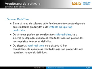 Arquitetura de Software
Sistemas Embebidos




  Sistema Real-Time
       ´
       E um sistema de software cujo funcionamento correto depende
       dos resultados produzidos e do instante em que s˜o
                                                       a
       produzidos.
       Os sistemas podem ser considerados soft-real-time, se o
       sistema se degradar quando os resultados n˜o s˜o produzidos
                                                 a a
       nos requisitos temporais deﬁnidos;
       Ou sistemas hard-real-time, se o sistema falhar
       completamente quando os resultados n˜o s˜o produzidos nos
                                              a a
       requisitos temporais deﬁnidos;




                        Alberto Sim˜es
                                   o     Sistemas de Informa¸˜o
                                                            ca       40/52
 