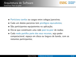 Arquitetura de Software
Sistemas Peer-to-peer




       Particiona tarefas ou cargas entre colegas/parceiros;
       Cada um destes parceiros tem privil´gios equivalentes;
                                          e
       S˜o participantes equipotentes na aplica¸˜o;
        a                                      ca
       Diz-se que constituem uma rede peer-to-peer de nodos;
       Cada nodo partilha parte dos seus recursos, seja poder
       computacional, espa¸o em disco ou largura de banda, com os
                            c
       restantes participantes;




                         Alberto Sim˜es
                                    o     Sistemas de Informa¸˜o
                                                             ca     47/52
 