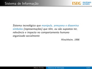 Sistema de Informa¸˜o
                  ca




    Sistema tecnol´gico que manipula, armazena e dissemina
                   o
    s´
     ımbolos (representa¸˜es) que tˆm, ou s˜o supostos ter,
                        co         e       a
    relevˆncia e impacto no comportamento humano
         a
    organizado socialmente
                                                       Hirschheim, 1996




                     Alberto Sim˜es
                                o     Sistemas de Informa¸˜o
                                                         ca               8/52
 