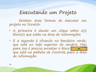 Executando um Projeto
Existem duas formas de executar um
projeto no Scratch:
• A primeira é dando um clique sobre o(s)
bloco(s) que estão na área de informações.
• E a segunda é clicando na bandeira verde,
que está no lado superior do cenário. Mas
para isso é preciso arrastar o bloco
que está na palheta de Controle para a área
de informação.
16
 