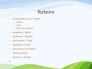 Roteiro
• Componentes de um Projeto:
• Sprites;
• Palco;
• Blocos de Comandos.
• Apagando o Sprite;
• Escolhendo o Sprites;
• Adicionando o Traje;
• Escolhendo o Palco;
• Executando um Projeto;
• Vamos praticar;
• Salvando o Projeto.
2
 