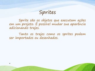 Sprites
Sprite são os objetos que executam ações
em um projeto. É possível mudar sua aparência
adicionando trajes.
Tanto os trajes como os sprites podem
ser importados ou desenhados.
4
 