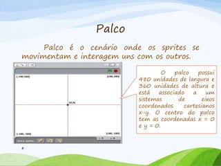 Palco
Palco é o cenário onde os sprites se
movimentam e interagem uns com os outros.
5
O palco possui
480 unidades de largura e
360 unidades de altura e
está associado a um
sistemas de eixos
coordenados cartesianos
x-y. O centro do palco
tem as coordenadas x = 0
e y = 0.
 