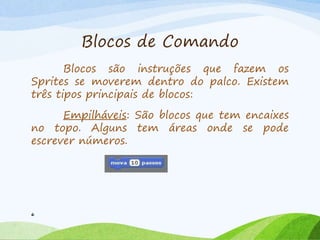 Blocos de Comando
Blocos são instruções que fazem os
Sprites se moverem dentro do palco. Existem
três tipos principais de blocos:
Empilháveis: São blocos que tem encaixes
no topo. Alguns tem áreas onde se pode
escrever números.
6
 